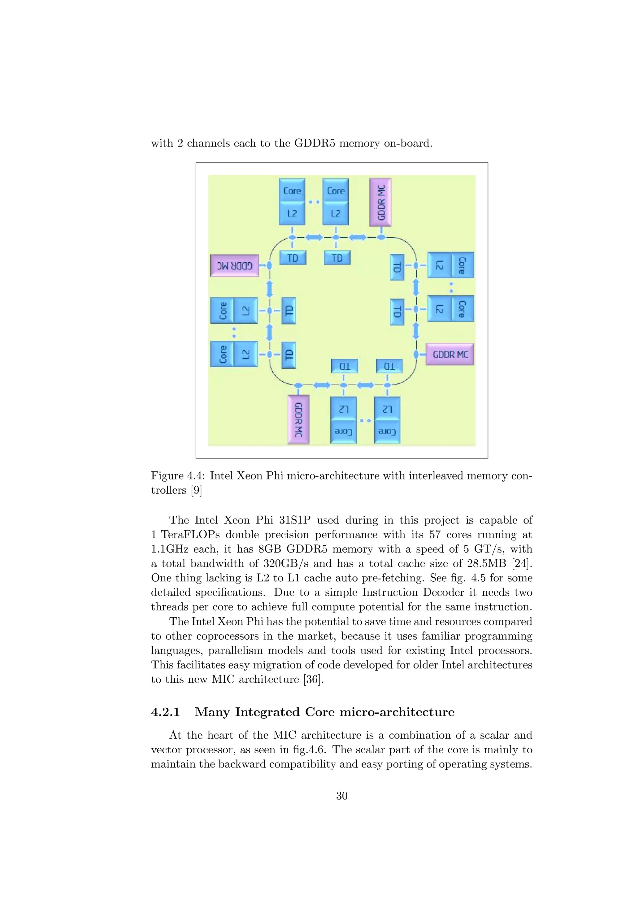 with 2 channels each to the GDDR5 memory on-board.
Figure 4.4: Intel Xeon Phi micro-architecture with interleaved memory con-
trollers [9]
The Intel Xeon Phi 31S1P used during in this project is capable of
1 TeraFLOPs double precision performance with its 57 cores running at
1.1GHz each, it has 8GB GDDR5 memory with a speed of 5 GT/s, with
a total bandwidth of 320GB/s and has a total cache size of 28.5MB [24].
One thing lacking is L2 to L1 cache auto pre-fetching. See ﬁg. 4.5 for some
detailed speciﬁcations. Due to a simple Instruction Decoder it needs two
threads per core to achieve full compute potential for the same instruction.
The Intel Xeon Phi has the potential to save time and resources compared
to other coprocessors in the market, because it uses familiar programming
languages, parallelism models and tools used for existing Intel processors.
This facilitates easy migration of code developed for older Intel architectures
to this new MIC architecture [36].
4.2.1 Many Integrated Core micro-architecture
At the heart of the MIC architecture is a combination of a scalar and
vector processor, as seen in ﬁg.4.6. The scalar part of the core is mainly to
maintain the backward compatibility and easy porting of operating systems.
30
 