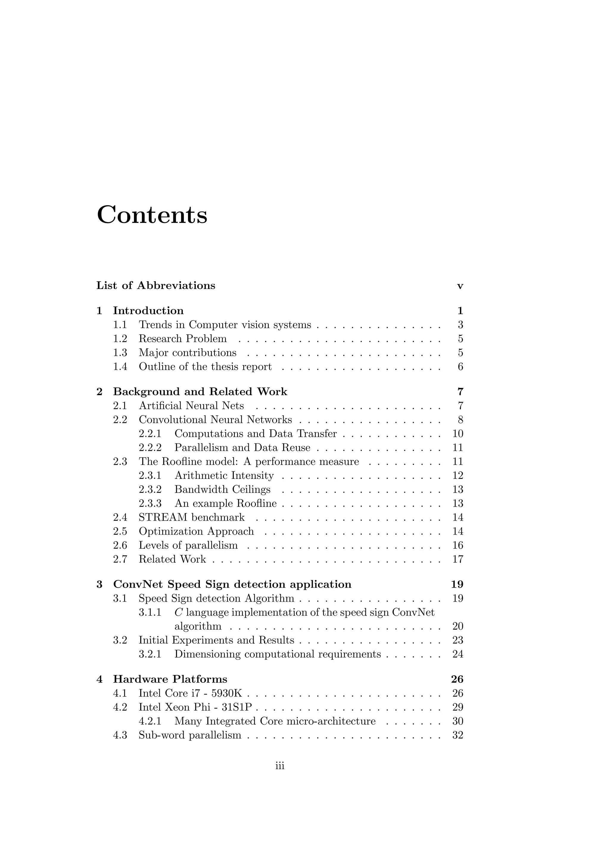 Contents
List of Abbreviations v
1 Introduction 1
1.1 Trends in Computer vision systems . . . . . . . . . . . . . . . 3
1.2 Research Problem . . . . . . . . . . . . . . . . . . . . . . . . 5
1.3 Major contributions . . . . . . . . . . . . . . . . . . . . . . . 5
1.4 Outline of the thesis report . . . . . . . . . . . . . . . . . . . 6
2 Background and Related Work 7
2.1 Artiﬁcial Neural Nets . . . . . . . . . . . . . . . . . . . . . . 7
2.2 Convolutional Neural Networks . . . . . . . . . . . . . . . . . 8
2.2.1 Computations and Data Transfer . . . . . . . . . . . . 10
2.2.2 Parallelism and Data Reuse . . . . . . . . . . . . . . . 11
2.3 The Rooﬂine model: A performance measure . . . . . . . . . 11
2.3.1 Arithmetic Intensity . . . . . . . . . . . . . . . . . . . 12
2.3.2 Bandwidth Ceilings . . . . . . . . . . . . . . . . . . . 13
2.3.3 An example Rooﬂine . . . . . . . . . . . . . . . . . . . 13
2.4 STREAM benchmark . . . . . . . . . . . . . . . . . . . . . . 14
2.5 Optimization Approach . . . . . . . . . . . . . . . . . . . . . 14
2.6 Levels of parallelism . . . . . . . . . . . . . . . . . . . . . . . 16
2.7 Related Work . . . . . . . . . . . . . . . . . . . . . . . . . . . 17
3 ConvNet Speed Sign detection application 19
3.1 Speed Sign detection Algorithm . . . . . . . . . . . . . . . . . 19
3.1.1 C language implementation of the speed sign ConvNet
algorithm . . . . . . . . . . . . . . . . . . . . . . . . . 20
3.2 Initial Experiments and Results . . . . . . . . . . . . . . . . . 23
3.2.1 Dimensioning computational requirements . . . . . . . 24
4 Hardware Platforms 26
4.1 Intel Core i7 - 5930K . . . . . . . . . . . . . . . . . . . . . . . 26
4.2 Intel Xeon Phi - 31S1P . . . . . . . . . . . . . . . . . . . . . . 29
4.2.1 Many Integrated Core micro-architecture . . . . . . . 30
4.3 Sub-word parallelism . . . . . . . . . . . . . . . . . . . . . . . 32
iii
 