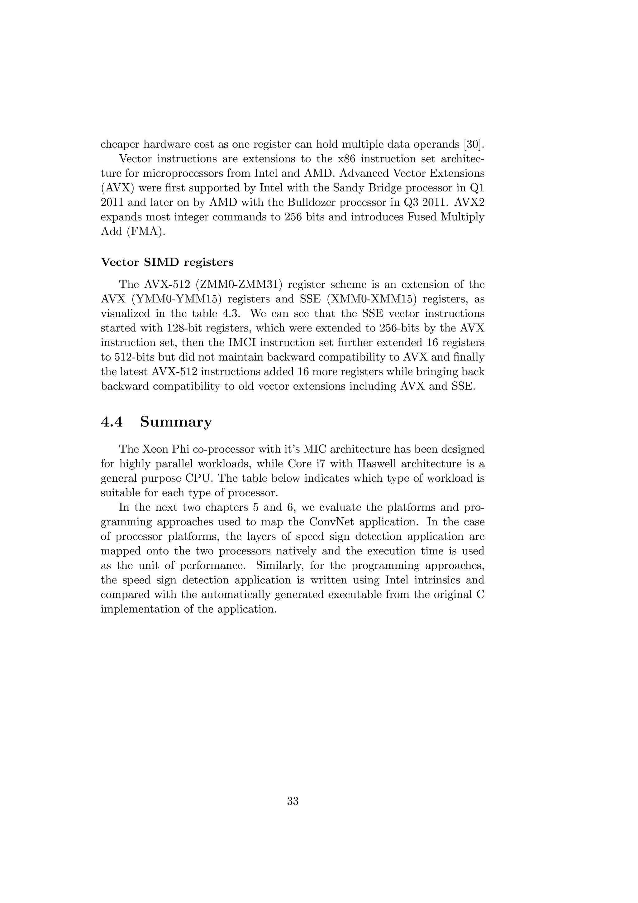 cheaper hardware cost as one register can hold multiple data operands [30].
Vector instructions are extensions to the x86 instruction set architec-
ture for microprocessors from Intel and AMD. Advanced Vector Extensions
(AVX) were ﬁrst supported by Intel with the Sandy Bridge processor in Q1
2011 and later on by AMD with the Bulldozer processor in Q3 2011. AVX2
expands most integer commands to 256 bits and introduces Fused Multiply
Add (FMA).
Vector SIMD registers
The AVX-512 (ZMM0-ZMM31) register scheme is an extension of the
AVX (YMM0-YMM15) registers and SSE (XMM0-XMM15) registers, as
visualized in the table 4.3. We can see that the SSE vector instructions
started with 128-bit registers, which were extended to 256-bits by the AVX
instruction set, then the IMCI instruction set further extended 16 registers
to 512-bits but did not maintain backward compatibility to AVX and ﬁnally
the latest AVX-512 instructions added 16 more registers while bringing back
backward compatibility to old vector extensions including AVX and SSE.
4.4 Summary
The Xeon Phi co-processor with it’s MIC architecture has been designed
for highly parallel workloads, while Core i7 with Haswell architecture is a
general purpose CPU. The table below indicates which type of workload is
suitable for each type of processor.
In the next two chapters 5 and 6, we evaluate the platforms and pro-
gramming approaches used to map the ConvNet application. In the case
of processor platforms, the layers of speed sign detection application are
mapped onto the two processors natively and the execution time is used
as the unit of performance. Similarly, for the programming approaches,
the speed sign detection application is written using Intel intrinsics and
compared with the automatically generated executable from the original C
implementation of the application.
33
 