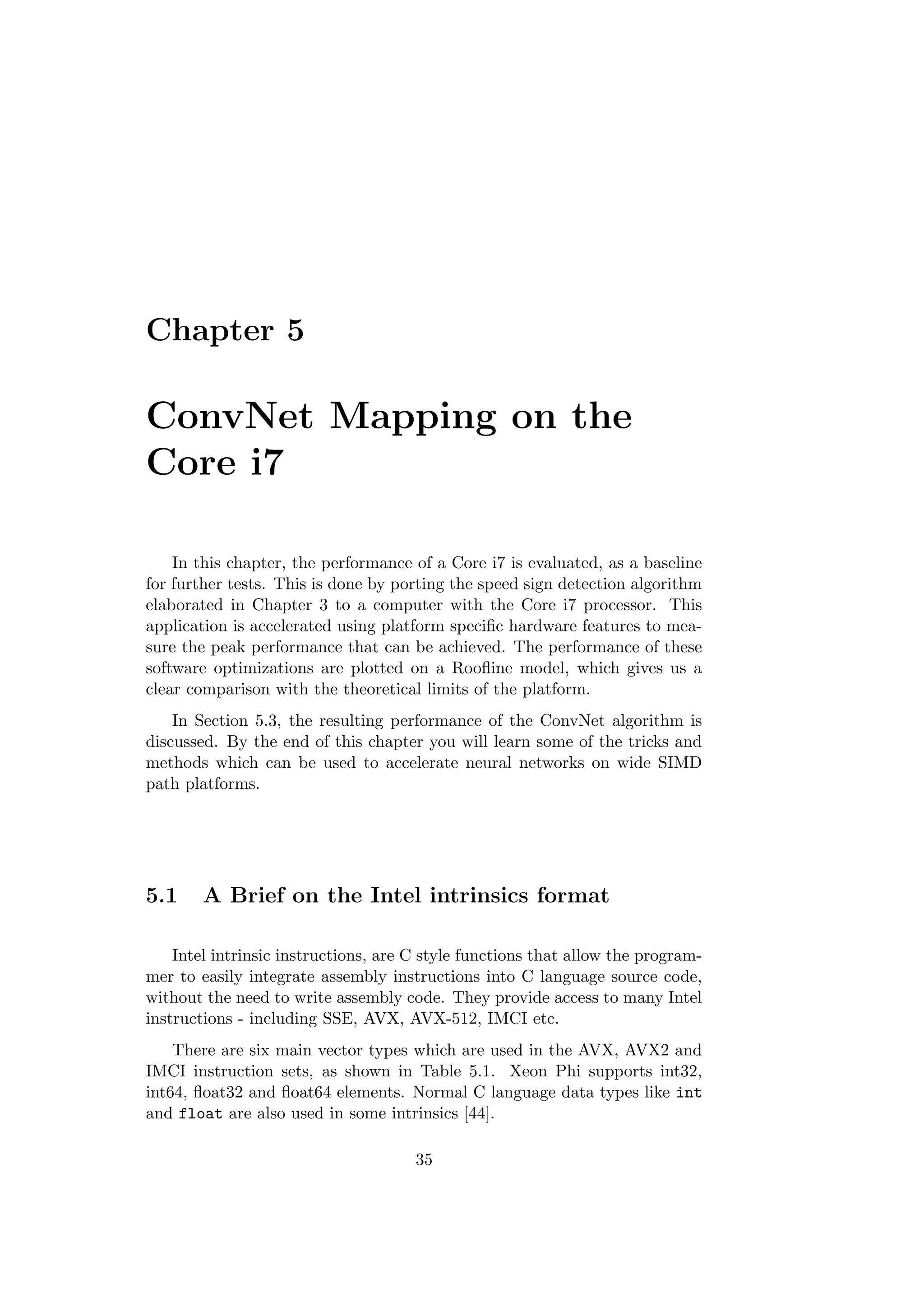 Chapter 5
ConvNet Mapping on the
Core i7
In this chapter, the performance of a Core i7 is evaluated, as a baseline
for further tests. This is done by porting the speed sign detection algorithm
elaborated in Chapter 3 to a computer with the Core i7 processor. This
application is accelerated using platform speciﬁc hardware features to mea-
sure the peak performance that can be achieved. The performance of these
software optimizations are plotted on a Rooﬂine model, which gives us a
clear comparison with the theoretical limits of the platform.
In Section 5.3, the resulting performance of the ConvNet algorithm is
discussed. By the end of this chapter you will learn some of the tricks and
methods which can be used to accelerate neural networks on wide SIMD
path platforms.
5.1 A Brief on the Intel intrinsics format
Intel intrinsic instructions, are C style functions that allow the program-
mer to easily integrate assembly instructions into C language source code,
without the need to write assembly code. They provide access to many Intel
instructions - including SSE, AVX, AVX-512, IMCI etc.
There are six main vector types which are used in the AVX, AVX2 and
IMCI instruction sets, as shown in Table 5.1. Xeon Phi supports int32,
int64, ﬂoat32 and ﬂoat64 elements. Normal C language data types like int
and float are also used in some intrinsics [44].
35
 