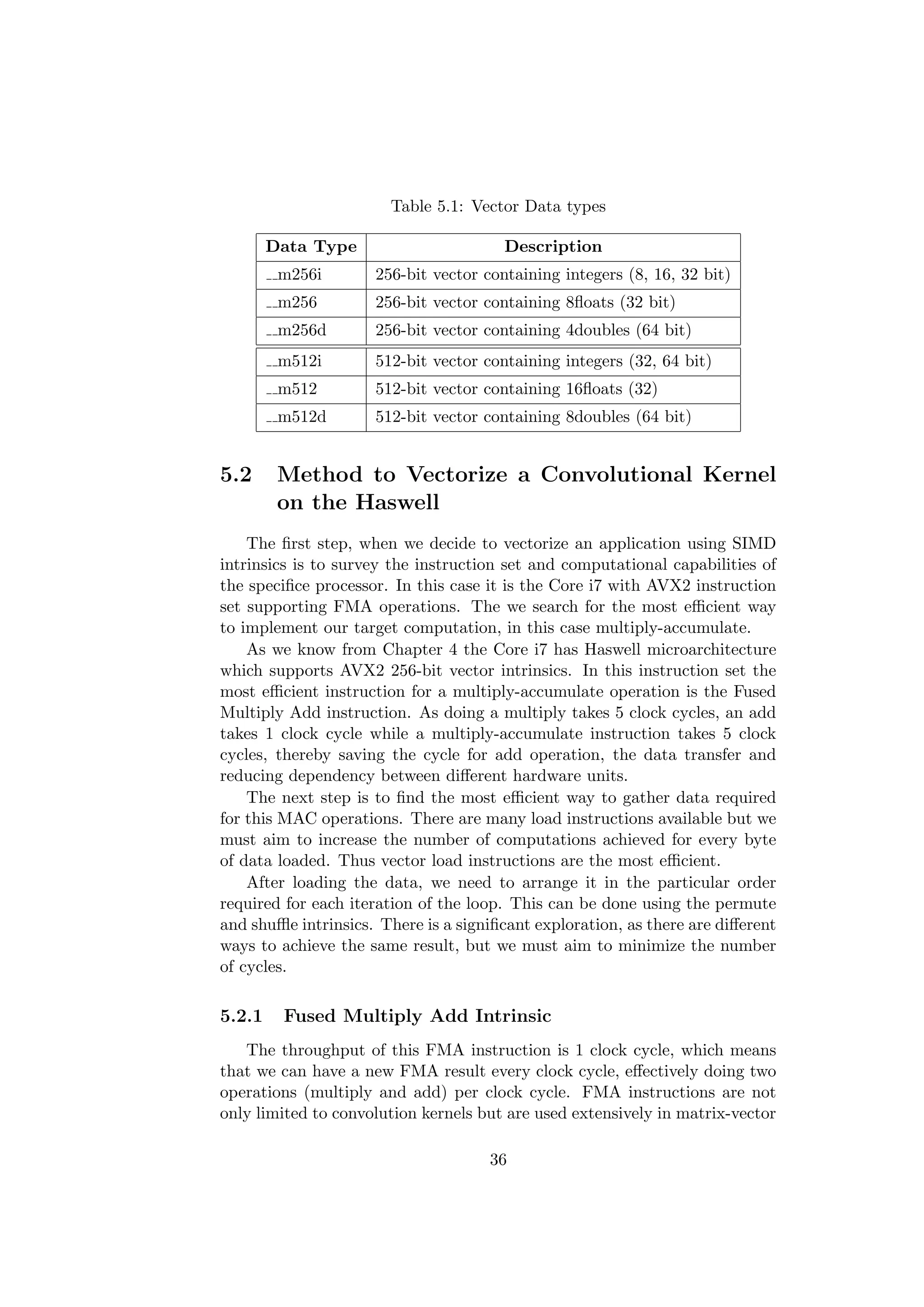Table 5.1: Vector Data types
Data Type Description
m256i 256-bit vector containing integers (8, 16, 32 bit)
m256 256-bit vector containing 8ﬂoats (32 bit)
m256d 256-bit vector containing 4doubles (64 bit)
m512i 512-bit vector containing integers (32, 64 bit)
m512 512-bit vector containing 16ﬂoats (32)
m512d 512-bit vector containing 8doubles (64 bit)
5.2 Method to Vectorize a Convolutional Kernel
on the Haswell
The ﬁrst step, when we decide to vectorize an application using SIMD
intrinsics is to survey the instruction set and computational capabilities of
the speciﬁce processor. In this case it is the Core i7 with AVX2 instruction
set supporting FMA operations. The we search for the most eﬃcient way
to implement our target computation, in this case multiply-accumulate.
As we know from Chapter 4 the Core i7 has Haswell microarchitecture
which supports AVX2 256-bit vector intrinsics. In this instruction set the
most eﬃcient instruction for a multiply-accumulate operation is the Fused
Multiply Add instruction. As doing a multiply takes 5 clock cycles, an add
takes 1 clock cycle while a multiply-accumulate instruction takes 5 clock
cycles, thereby saving the cycle for add operation, the data transfer and
reducing dependency between diﬀerent hardware units.
The next step is to ﬁnd the most eﬃcient way to gather data required
for this MAC operations. There are many load instructions available but we
must aim to increase the number of computations achieved for every byte
of data loaded. Thus vector load instructions are the most eﬃcient.
After loading the data, we need to arrange it in the particular order
required for each iteration of the loop. This can be done using the permute
and shuﬄe intrinsics. There is a signiﬁcant exploration, as there are diﬀerent
ways to achieve the same result, but we must aim to minimize the number
of cycles.
5.2.1 Fused Multiply Add Intrinsic
The throughput of this FMA instruction is 1 clock cycle, which means
that we can have a new FMA result every clock cycle, eﬀectively doing two
operations (multiply and add) per clock cycle. FMA instructions are not
only limited to convolution kernels but are used extensively in matrix-vector
36
 