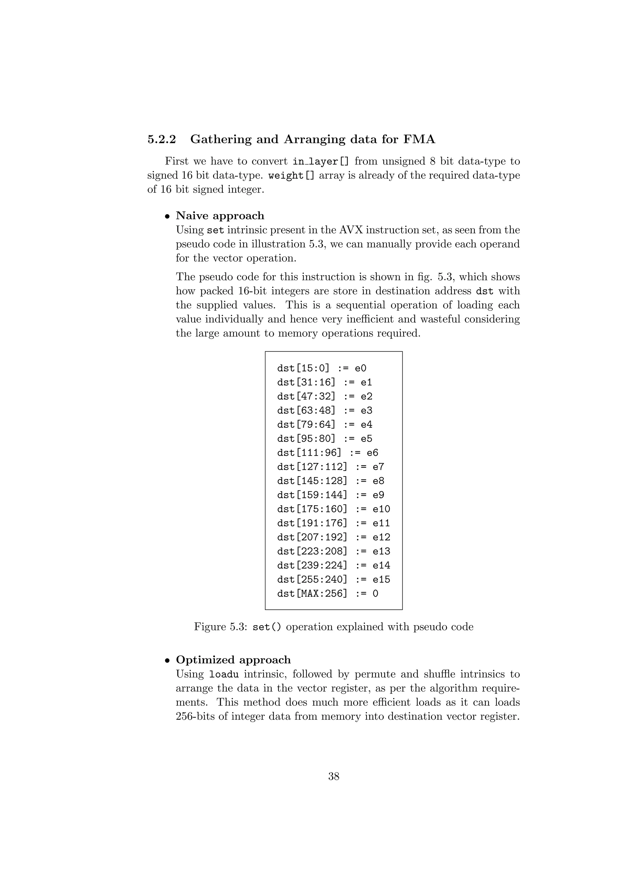 5.2.2 Gathering and Arranging data for FMA
First we have to convert in layer[] from unsigned 8 bit data-type to
signed 16 bit data-type. weight[] array is already of the required data-type
of 16 bit signed integer.
• Naive approach
Using set intrinsic present in the AVX instruction set, as seen from the
pseudo code in illustration 5.3, we can manually provide each operand
for the vector operation.
The pseudo code for this instruction is shown in ﬁg. 5.3, which shows
how packed 16-bit integers are store in destination address dst with
the supplied values. This is a sequential operation of loading each
value individually and hence very ineﬃcient and wasteful considering
the large amount to memory operations required.
dst[15:0] := e0
dst[31:16] := e1
dst[47:32] := e2
dst[63:48] := e3
dst[79:64] := e4
dst[95:80] := e5
dst[111:96] := e6
dst[127:112] := e7
dst[145:128] := e8
dst[159:144] := e9
dst[175:160] := e10
dst[191:176] := e11
dst[207:192] := e12
dst[223:208] := e13
dst[239:224] := e14
dst[255:240] := e15
dst[MAX:256] := 0
Figure 5.3: set() operation explained with pseudo code
• Optimized approach
Using loadu intrinsic, followed by permute and shuﬄe intrinsics to
arrange the data in the vector register, as per the algorithm require-
ments. This method does much more eﬃcient loads as it can loads
256-bits of integer data from memory into destination vector register.
38
 