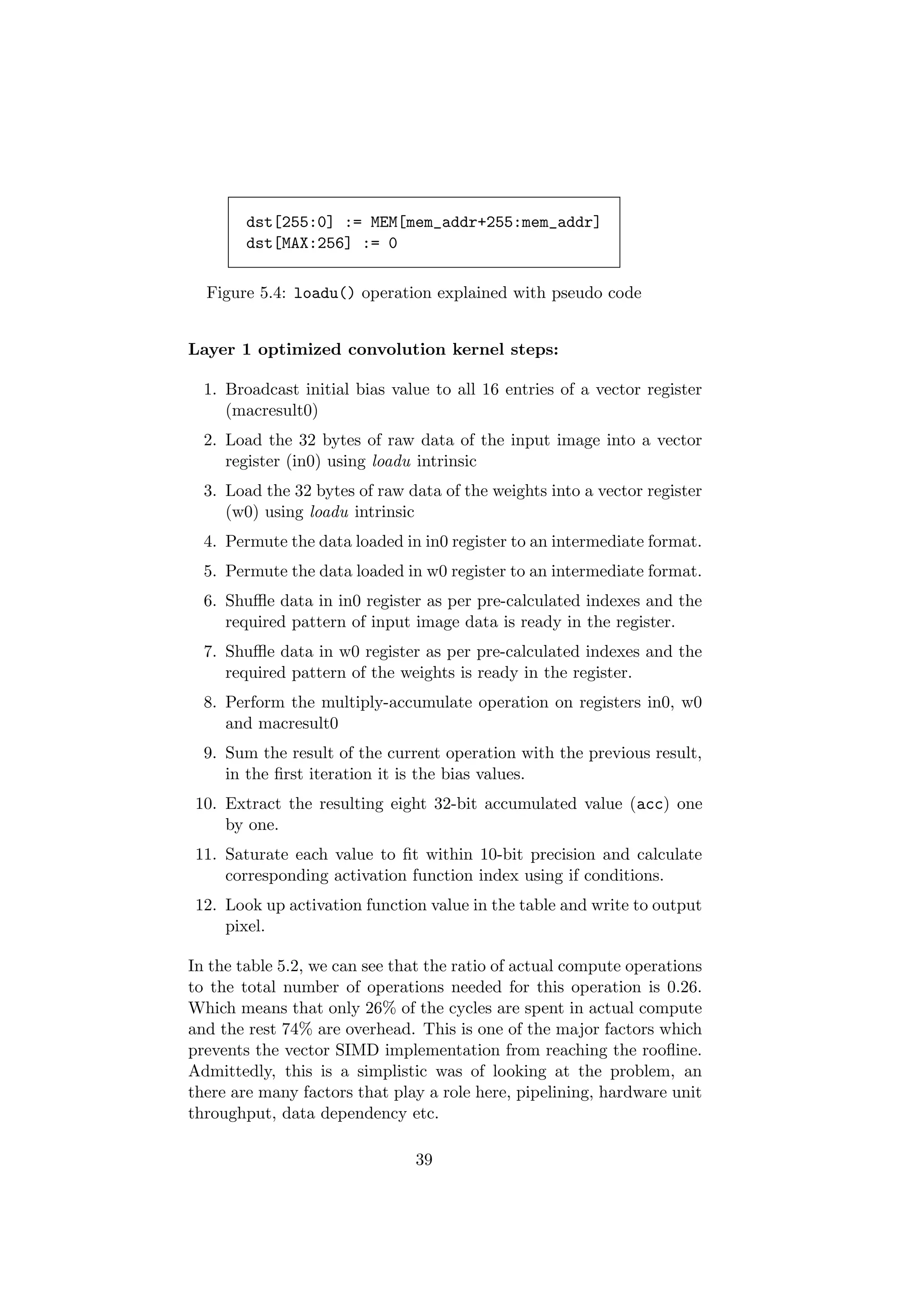 dst[255:0] := MEM[mem_addr+255:mem_addr]
dst[MAX:256] := 0
Figure 5.4: loadu() operation explained with pseudo code
Layer 1 optimized convolution kernel steps:
1. Broadcast initial bias value to all 16 entries of a vector register
(macresult0)
2. Load the 32 bytes of raw data of the input image into a vector
register (in0) using loadu intrinsic
3. Load the 32 bytes of raw data of the weights into a vector register
(w0) using loadu intrinsic
4. Permute the data loaded in in0 register to an intermediate format.
5. Permute the data loaded in w0 register to an intermediate format.
6. Shuﬄe data in in0 register as per pre-calculated indexes and the
required pattern of input image data is ready in the register.
7. Shuﬄe data in w0 register as per pre-calculated indexes and the
required pattern of the weights is ready in the register.
8. Perform the multiply-accumulate operation on registers in0, w0
and macresult0
9. Sum the result of the current operation with the previous result,
in the ﬁrst iteration it is the bias values.
10. Extract the resulting eight 32-bit accumulated value (acc) one
by one.
11. Saturate each value to ﬁt within 10-bit precision and calculate
corresponding activation function index using if conditions.
12. Look up activation function value in the table and write to output
pixel.
In the table 5.2, we can see that the ratio of actual compute operations
to the total number of operations needed for this operation is 0.26.
Which means that only 26% of the cycles are spent in actual compute
and the rest 74% are overhead. This is one of the major factors which
prevents the vector SIMD implementation from reaching the rooﬂine.
Admittedly, this is a simplistic was of looking at the problem, an
there are many factors that play a role here, pipelining, hardware unit
throughput, data dependency etc.
39
 