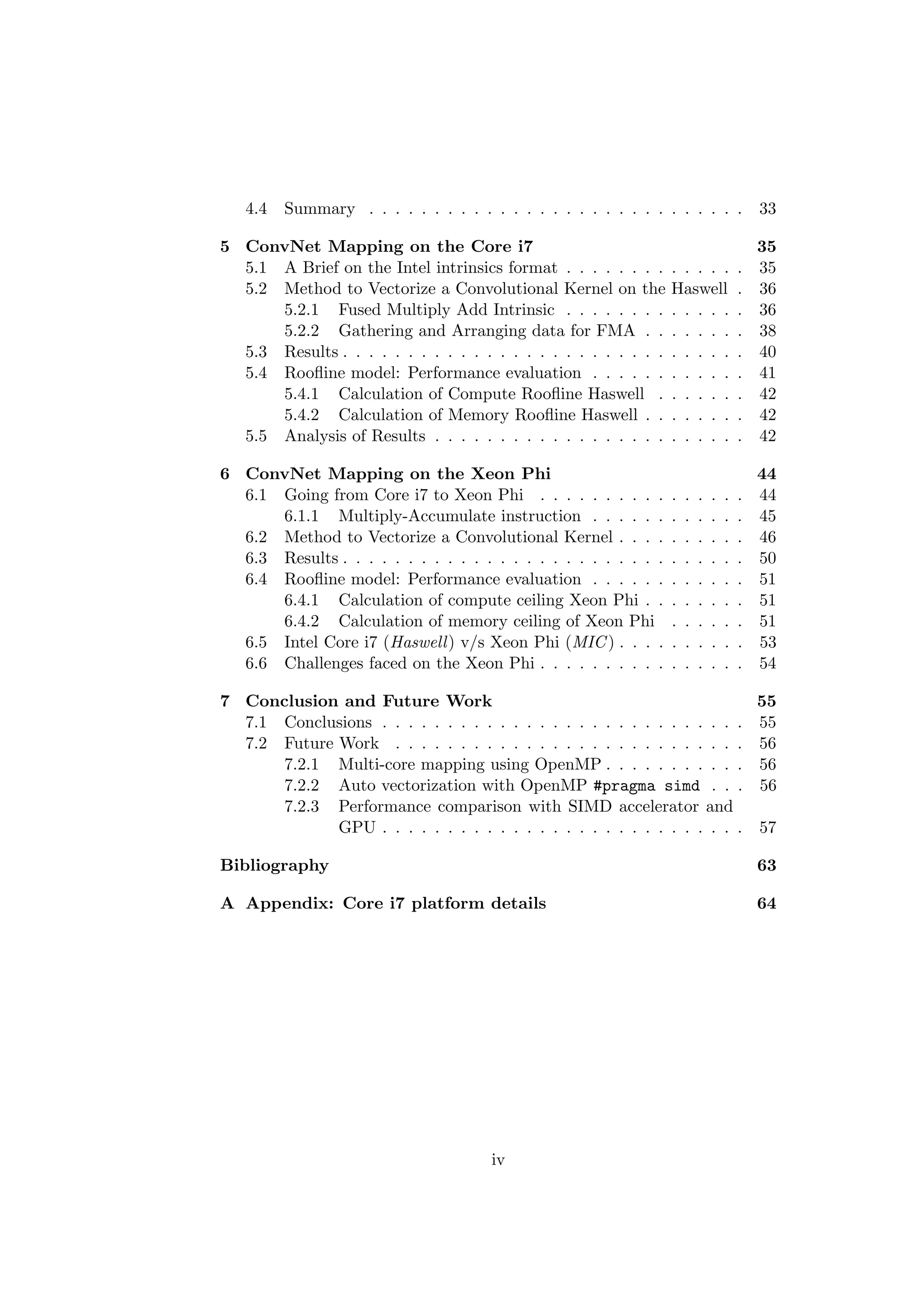 4.4 Summary . . . . . . . . . . . . . . . . . . . . . . . . . . . . . 33
5 ConvNet Mapping on the Core i7 35
5.1 A Brief on the Intel intrinsics format . . . . . . . . . . . . . . 35
5.2 Method to Vectorize a Convolutional Kernel on the Haswell . 36
5.2.1 Fused Multiply Add Intrinsic . . . . . . . . . . . . . . 36
5.2.2 Gathering and Arranging data for FMA . . . . . . . . 38
5.3 Results . . . . . . . . . . . . . . . . . . . . . . . . . . . . . . . 40
5.4 Rooﬂine model: Performance evaluation . . . . . . . . . . . . 41
5.4.1 Calculation of Compute Rooﬂine Haswell . . . . . . . 42
5.4.2 Calculation of Memory Rooﬂine Haswell . . . . . . . . 42
5.5 Analysis of Results . . . . . . . . . . . . . . . . . . . . . . . . 42
6 ConvNet Mapping on the Xeon Phi 44
6.1 Going from Core i7 to Xeon Phi . . . . . . . . . . . . . . . . 44
6.1.1 Multiply-Accumulate instruction . . . . . . . . . . . . 45
6.2 Method to Vectorize a Convolutional Kernel . . . . . . . . . . 46
6.3 Results . . . . . . . . . . . . . . . . . . . . . . . . . . . . . . . 50
6.4 Rooﬂine model: Performance evaluation . . . . . . . . . . . . 51
6.4.1 Calculation of compute ceiling Xeon Phi . . . . . . . . 51
6.4.2 Calculation of memory ceiling of Xeon Phi . . . . . . 51
6.5 Intel Core i7 (Haswell) v/s Xeon Phi (MIC) . . . . . . . . . . 53
6.6 Challenges faced on the Xeon Phi . . . . . . . . . . . . . . . . 54
7 Conclusion and Future Work 55
7.1 Conclusions . . . . . . . . . . . . . . . . . . . . . . . . . . . . 55
7.2 Future Work . . . . . . . . . . . . . . . . . . . . . . . . . . . 56
7.2.1 Multi-core mapping using OpenMP . . . . . . . . . . . 56
7.2.2 Auto vectorization with OpenMP #pragma simd . . . 56
7.2.3 Performance comparison with SIMD accelerator and
GPU . . . . . . . . . . . . . . . . . . . . . . . . . . . . 57
Bibliography 63
A Appendix: Core i7 platform details 64
iv
 