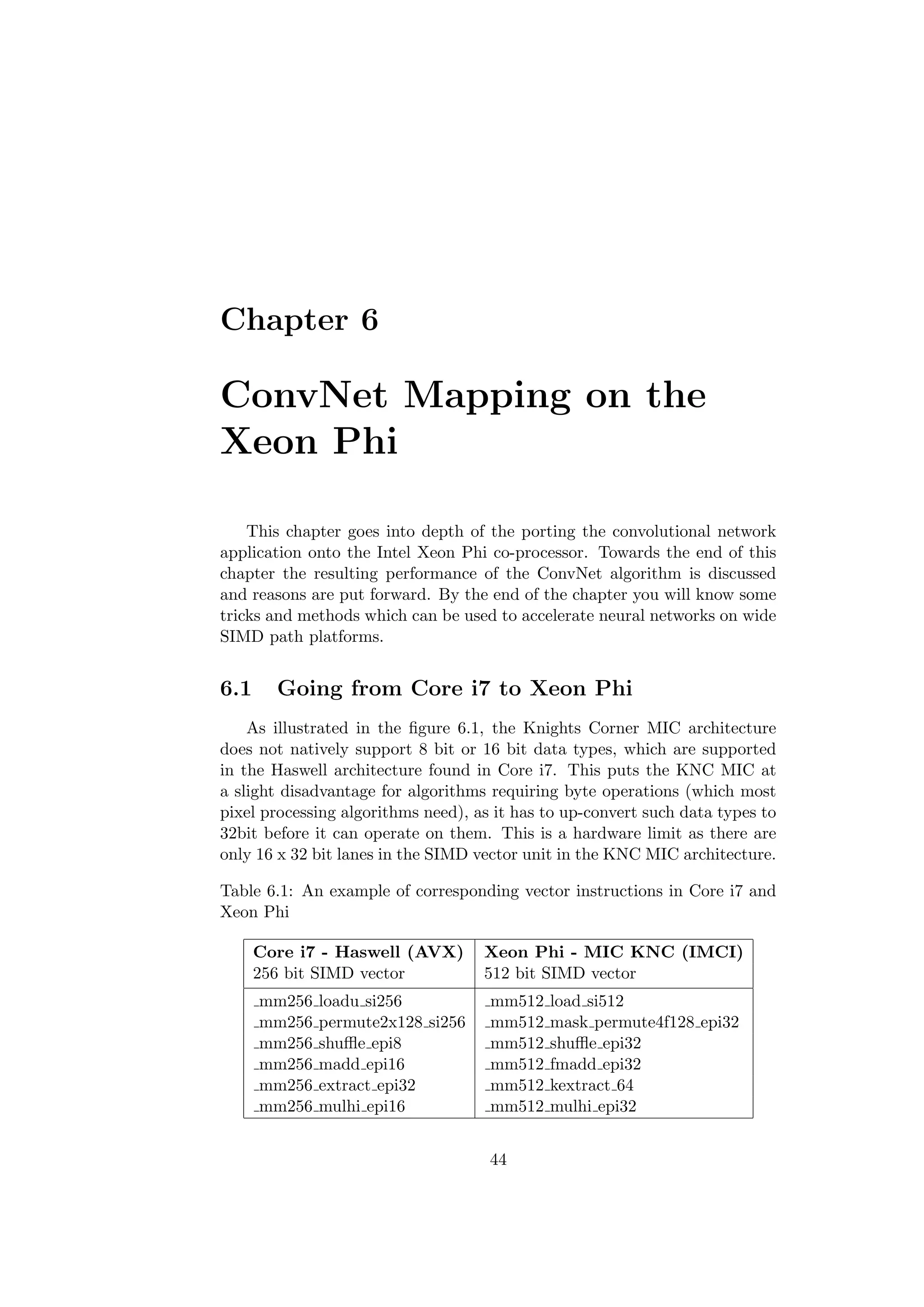Chapter 6
ConvNet Mapping on the
Xeon Phi
This chapter goes into depth of the porting the convolutional network
application onto the Intel Xeon Phi co-processor. Towards the end of this
chapter the resulting performance of the ConvNet algorithm is discussed
and reasons are put forward. By the end of the chapter you will know some
tricks and methods which can be used to accelerate neural networks on wide
SIMD path platforms.
6.1 Going from Core i7 to Xeon Phi
As illustrated in the ﬁgure 6.1, the Knights Corner MIC architecture
does not natively support 8 bit or 16 bit data types, which are supported
in the Haswell architecture found in Core i7. This puts the KNC MIC at
a slight disadvantage for algorithms requiring byte operations (which most
pixel processing algorithms need), as it has to up-convert such data types to
32bit before it can operate on them. This is a hardware limit as there are
only 16 x 32 bit lanes in the SIMD vector unit in the KNC MIC architecture.
Table 6.1: An example of corresponding vector instructions in Core i7 and
Xeon Phi
Core i7 - Haswell (AVX) Xeon Phi - MIC KNC (IMCI)
256 bit SIMD vector 512 bit SIMD vector
mm256 loadu si256 mm512 load si512
mm256 permute2x128 si256 mm512 mask permute4f128 epi32
mm256 shuﬄe epi8 mm512 shuﬄe epi32
mm256 madd epi16 mm512 fmadd epi32
mm256 extract epi32 mm512 kextract 64
mm256 mulhi epi16 mm512 mulhi epi32
44
 
