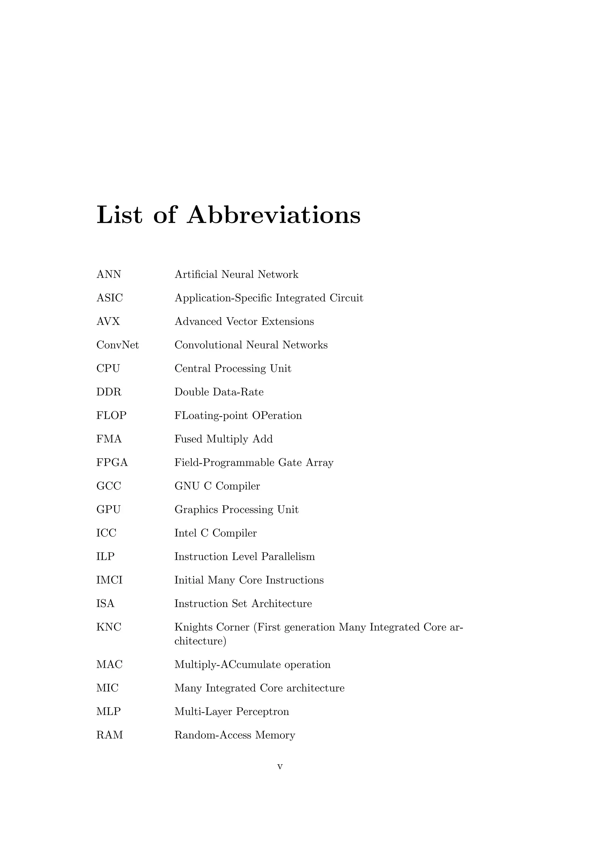 List of Abbreviations
ANN Artiﬁcial Neural Network
ASIC Application-Speciﬁc Integrated Circuit
AVX Advanced Vector Extensions
ConvNet Convolutional Neural Networks
CPU Central Processing Unit
DDR Double Data-Rate
FLOP FLoating-point OPeration
FMA Fused Multiply Add
FPGA Field-Programmable Gate Array
GCC GNU C Compiler
GPU Graphics Processing Unit
ICC Intel C Compiler
ILP Instruction Level Parallelism
IMCI Initial Many Core Instructions
ISA Instruction Set Architecture
KNC Knights Corner (First generation Many Integrated Core ar-
chitecture)
MAC Multiply-ACcumulate operation
MIC Many Integrated Core architecture
MLP Multi-Layer Perceptron
RAM Random-Access Memory
v
 