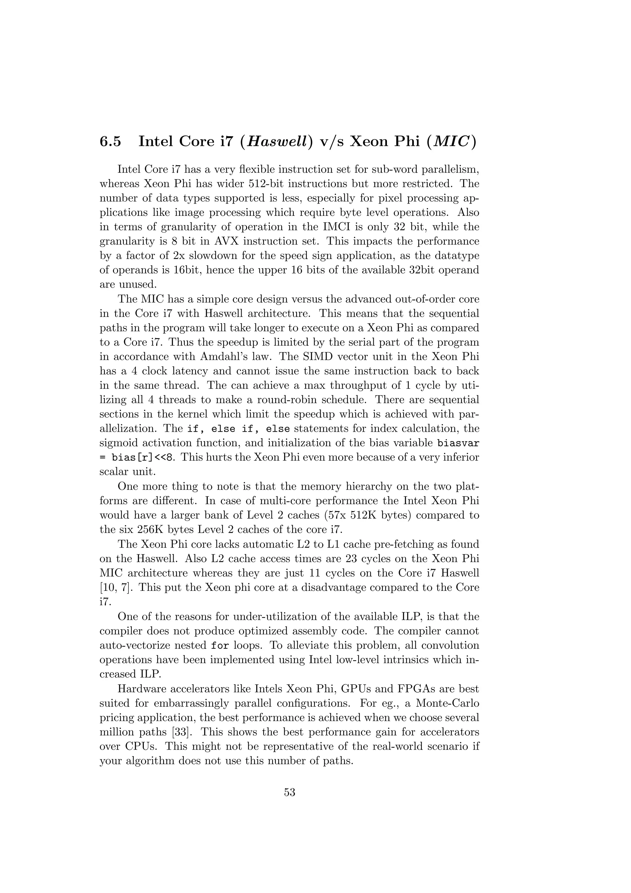 6.5 Intel Core i7 (Haswell) v/s Xeon Phi (MIC)
Intel Core i7 has a very ﬂexible instruction set for sub-word parallelism,
whereas Xeon Phi has wider 512-bit instructions but more restricted. The
number of data types supported is less, especially for pixel processing ap-
plications like image processing which require byte level operations. Also
in terms of granularity of operation in the IMCI is only 32 bit, while the
granularity is 8 bit in AVX instruction set. This impacts the performance
by a factor of 2x slowdown for the speed sign application, as the datatype
of operands is 16bit, hence the upper 16 bits of the available 32bit operand
are unused.
The MIC has a simple core design versus the advanced out-of-order core
in the Core i7 with Haswell architecture. This means that the sequential
paths in the program will take longer to execute on a Xeon Phi as compared
to a Core i7. Thus the speedup is limited by the serial part of the program
in accordance with Amdahl’s law. The SIMD vector unit in the Xeon Phi
has a 4 clock latency and cannot issue the same instruction back to back
in the same thread. The can achieve a max throughput of 1 cycle by uti-
lizing all 4 threads to make a round-robin schedule. There are sequential
sections in the kernel which limit the speedup which is achieved with par-
allelization. The if, else if, else statements for index calculation, the
sigmoid activation function, and initialization of the bias variable biasvar
= bias[r]<<8. This hurts the Xeon Phi even more because of a very inferior
scalar unit.
One more thing to note is that the memory hierarchy on the two plat-
forms are diﬀerent. In case of multi-core performance the Intel Xeon Phi
would have a larger bank of Level 2 caches (57x 512K bytes) compared to
the six 256K bytes Level 2 caches of the core i7.
The Xeon Phi core lacks automatic L2 to L1 cache pre-fetching as found
on the Haswell. Also L2 cache access times are 23 cycles on the Xeon Phi
MIC architecture whereas they are just 11 cycles on the Core i7 Haswell
[10, 7]. This put the Xeon phi core at a disadvantage compared to the Core
i7.
One of the reasons for under-utilization of the available ILP, is that the
compiler does not produce optimized assembly code. The compiler cannot
auto-vectorize nested for loops. To alleviate this problem, all convolution
operations have been implemented using Intel low-level intrinsics which in-
creased ILP.
Hardware accelerators like Intels Xeon Phi, GPUs and FPGAs are best
suited for embarrassingly parallel conﬁgurations. For eg., a Monte-Carlo
pricing application, the best performance is achieved when we choose several
million paths [33]. This shows the best performance gain for accelerators
over CPUs. This might not be representative of the real-world scenario if
your algorithm does not use this number of paths.
53
 