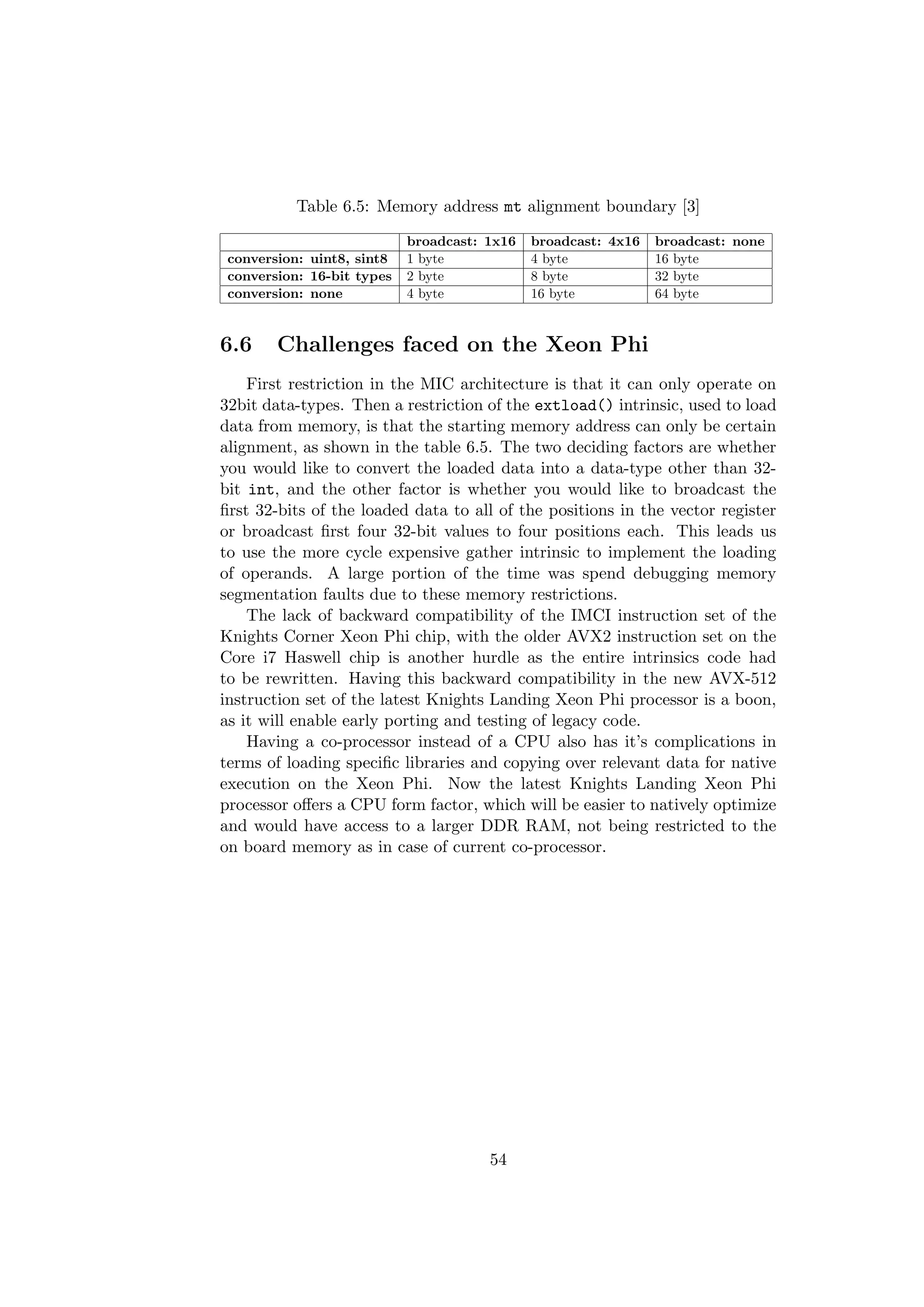 Table 6.5: Memory address mt alignment boundary [3]
broadcast: 1x16 broadcast: 4x16 broadcast: none
conversion: uint8, sint8 1 byte 4 byte 16 byte
conversion: 16-bit types 2 byte 8 byte 32 byte
conversion: none 4 byte 16 byte 64 byte
6.6 Challenges faced on the Xeon Phi
First restriction in the MIC architecture is that it can only operate on
32bit data-types. Then a restriction of the extload() intrinsic, used to load
data from memory, is that the starting memory address can only be certain
alignment, as shown in the table 6.5. The two deciding factors are whether
you would like to convert the loaded data into a data-type other than 32-
bit int, and the other factor is whether you would like to broadcast the
ﬁrst 32-bits of the loaded data to all of the positions in the vector register
or broadcast ﬁrst four 32-bit values to four positions each. This leads us
to use the more cycle expensive gather intrinsic to implement the loading
of operands. A large portion of the time was spend debugging memory
segmentation faults due to these memory restrictions.
The lack of backward compatibility of the IMCI instruction set of the
Knights Corner Xeon Phi chip, with the older AVX2 instruction set on the
Core i7 Haswell chip is another hurdle as the entire intrinsics code had
to be rewritten. Having this backward compatibility in the new AVX-512
instruction set of the latest Knights Landing Xeon Phi processor is a boon,
as it will enable early porting and testing of legacy code.
Having a co-processor instead of a CPU also has it’s complications in
terms of loading speciﬁc libraries and copying over relevant data for native
execution on the Xeon Phi. Now the latest Knights Landing Xeon Phi
processor oﬀers a CPU form factor, which will be easier to natively optimize
and would have access to a larger DDR RAM, not being restricted to the
on board memory as in case of current co-processor.
54
 