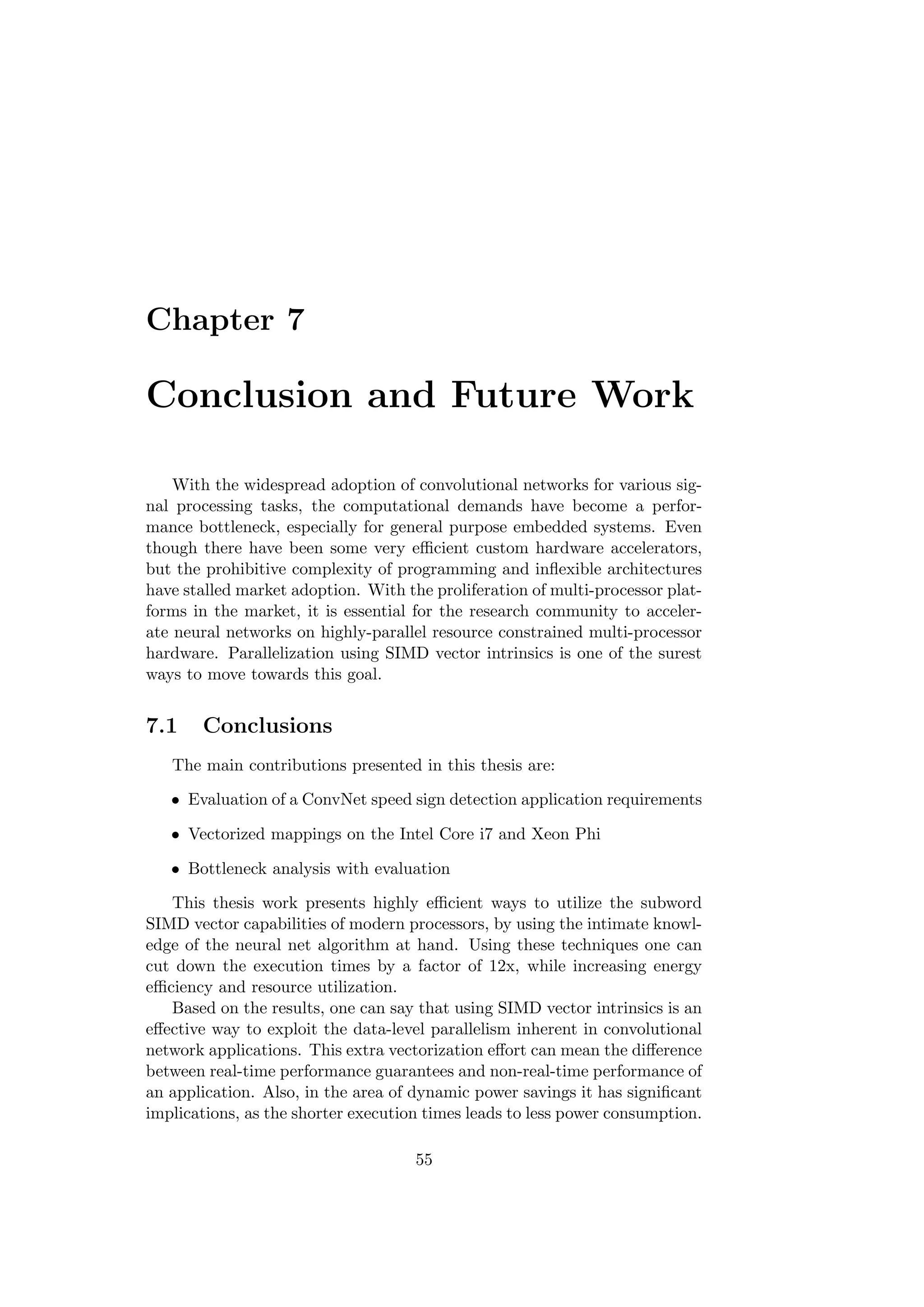 Chapter 7
Conclusion and Future Work
With the widespread adoption of convolutional networks for various sig-
nal processing tasks, the computational demands have become a perfor-
mance bottleneck, especially for general purpose embedded systems. Even
though there have been some very eﬃcient custom hardware accelerators,
but the prohibitive complexity of programming and inﬂexible architectures
have stalled market adoption. With the proliferation of multi-processor plat-
forms in the market, it is essential for the research community to acceler-
ate neural networks on highly-parallel resource constrained multi-processor
hardware. Parallelization using SIMD vector intrinsics is one of the surest
ways to move towards this goal.
7.1 Conclusions
The main contributions presented in this thesis are:
• Evaluation of a ConvNet speed sign detection application requirements
• Vectorized mappings on the Intel Core i7 and Xeon Phi
• Bottleneck analysis with evaluation
This thesis work presents highly eﬃcient ways to utilize the subword
SIMD vector capabilities of modern processors, by using the intimate knowl-
edge of the neural net algorithm at hand. Using these techniques one can
cut down the execution times by a factor of 12x, while increasing energy
eﬃciency and resource utilization.
Based on the results, one can say that using SIMD vector intrinsics is an
eﬀective way to exploit the data-level parallelism inherent in convolutional
network applications. This extra vectorization eﬀort can mean the diﬀerence
between real-time performance guarantees and non-real-time performance of
an application. Also, in the area of dynamic power savings it has signiﬁcant
implications, as the shorter execution times leads to less power consumption.
55
 