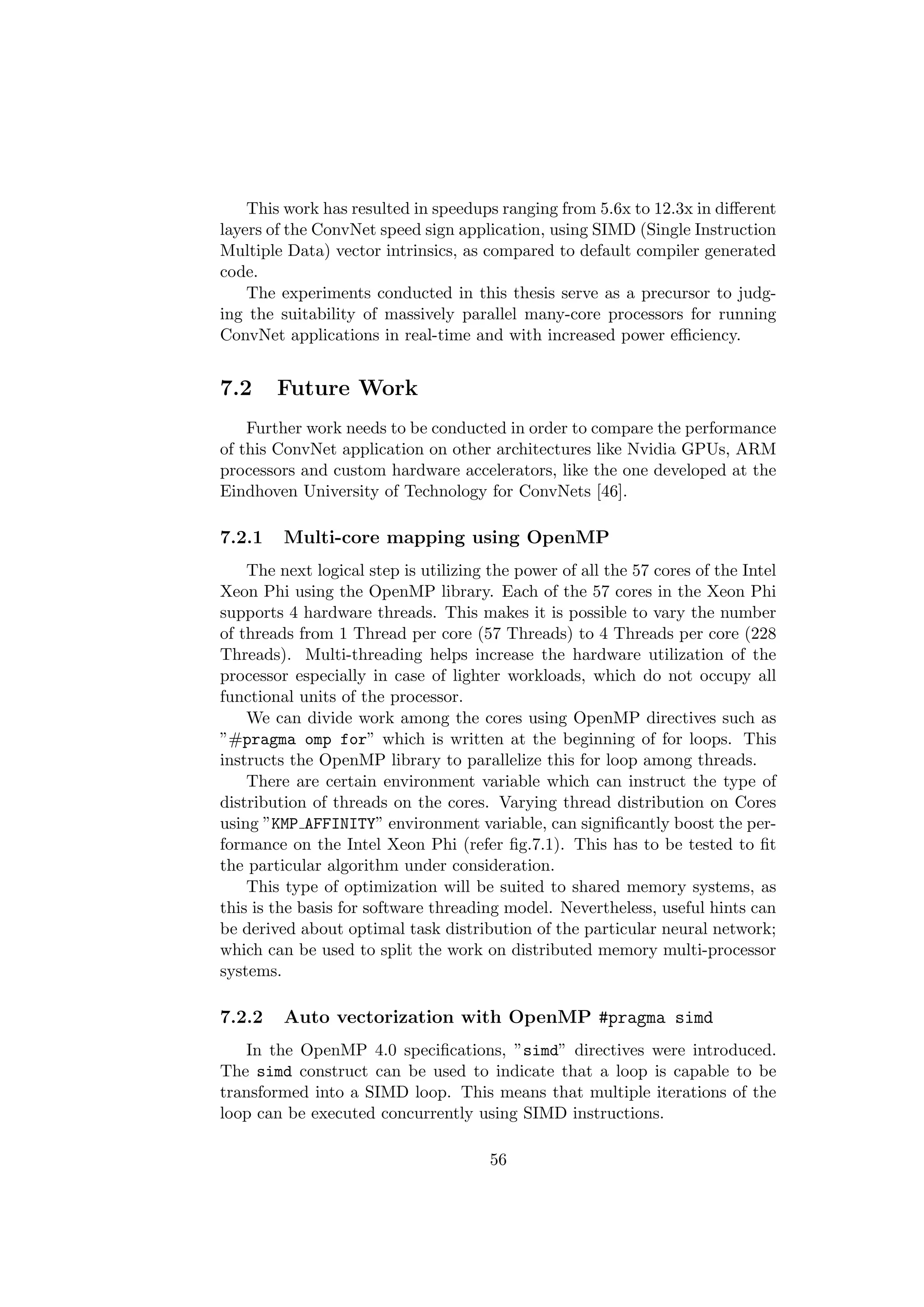 This work has resulted in speedups ranging from 5.6x to 12.3x in diﬀerent
layers of the ConvNet speed sign application, using SIMD (Single Instruction
Multiple Data) vector intrinsics, as compared to default compiler generated
code.
The experiments conducted in this thesis serve as a precursor to judg-
ing the suitability of massively parallel many-core processors for running
ConvNet applications in real-time and with increased power eﬃciency.
7.2 Future Work
Further work needs to be conducted in order to compare the performance
of this ConvNet application on other architectures like Nvidia GPUs, ARM
processors and custom hardware accelerators, like the one developed at the
Eindhoven University of Technology for ConvNets [46].
7.2.1 Multi-core mapping using OpenMP
The next logical step is utilizing the power of all the 57 cores of the Intel
Xeon Phi using the OpenMP library. Each of the 57 cores in the Xeon Phi
supports 4 hardware threads. This makes it is possible to vary the number
of threads from 1 Thread per core (57 Threads) to 4 Threads per core (228
Threads). Multi-threading helps increase the hardware utilization of the
processor especially in case of lighter workloads, which do not occupy all
functional units of the processor.
We can divide work among the cores using OpenMP directives such as
”#pragma omp for” which is written at the beginning of for loops. This
instructs the OpenMP library to parallelize this for loop among threads.
There are certain environment variable which can instruct the type of
distribution of threads on the cores. Varying thread distribution on Cores
using ”KMP AFFINITY” environment variable, can signiﬁcantly boost the per-
formance on the Intel Xeon Phi (refer ﬁg.7.1). This has to be tested to ﬁt
the particular algorithm under consideration.
This type of optimization will be suited to shared memory systems, as
this is the basis for software threading model. Nevertheless, useful hints can
be derived about optimal task distribution of the particular neural network;
which can be used to split the work on distributed memory multi-processor
systems.
7.2.2 Auto vectorization with OpenMP #pragma simd
In the OpenMP 4.0 speciﬁcations, ”simd” directives were introduced.
The simd construct can be used to indicate that a loop is capable to be
transformed into a SIMD loop. This means that multiple iterations of the
loop can be executed concurrently using SIMD instructions.
56
 