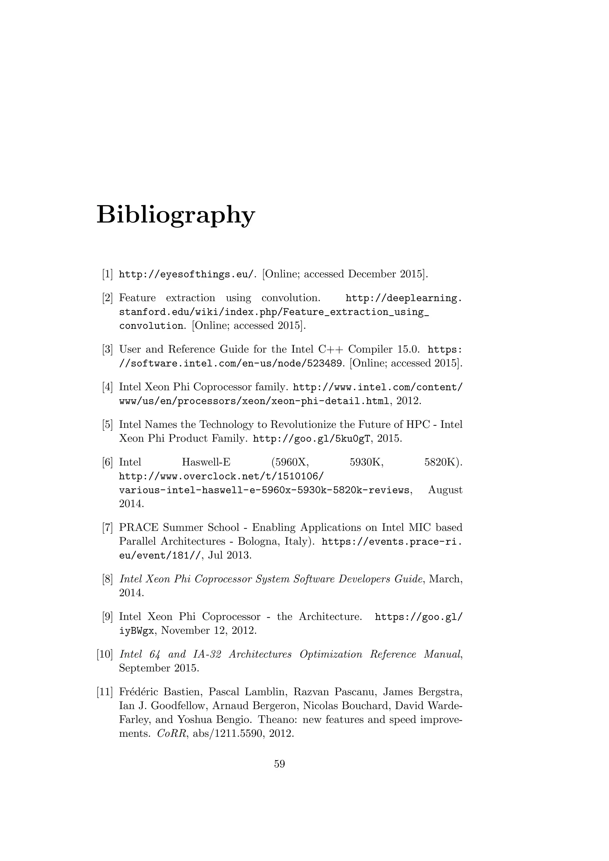 Bibliography
[1] http://eyesofthings.eu/. [Online; accessed December 2015].
[2] Feature extraction using convolution. http://deeplearning.
stanford.edu/wiki/index.php/Feature_extraction_using_
convolution. [Online; accessed 2015].
[3] User and Reference Guide for the Intel C++ Compiler 15.0. https:
//software.intel.com/en-us/node/523489. [Online; accessed 2015].
[4] Intel Xeon Phi Coprocessor family. http://www.intel.com/content/
www/us/en/processors/xeon/xeon-phi-detail.html, 2012.
[5] Intel Names the Technology to Revolutionize the Future of HPC - Intel
Xeon Phi Product Family. http://goo.gl/5ku0gT, 2015.
[6] Intel Haswell-E (5960X, 5930K, 5820K).
http://www.overclock.net/t/1510106/
various-intel-haswell-e-5960x-5930k-5820k-reviews, August
2014.
[7] PRACE Summer School - Enabling Applications on Intel MIC based
Parallel Architectures - Bologna, Italy). https://events.prace-ri.
eu/event/181//, Jul 2013.
[8] Intel Xeon Phi Coprocessor System Software Developers Guide, March,
2014.
[9] Intel Xeon Phi Coprocessor - the Architecture. https://goo.gl/
iyBWgx, November 12, 2012.
[10] Intel 64 and IA-32 Architectures Optimization Reference Manual,
September 2015.
[11] Fr´ed´eric Bastien, Pascal Lamblin, Razvan Pascanu, James Bergstra,
Ian J. Goodfellow, Arnaud Bergeron, Nicolas Bouchard, David Warde-
Farley, and Yoshua Bengio. Theano: new features and speed improve-
ments. CoRR, abs/1211.5590, 2012.
59
 