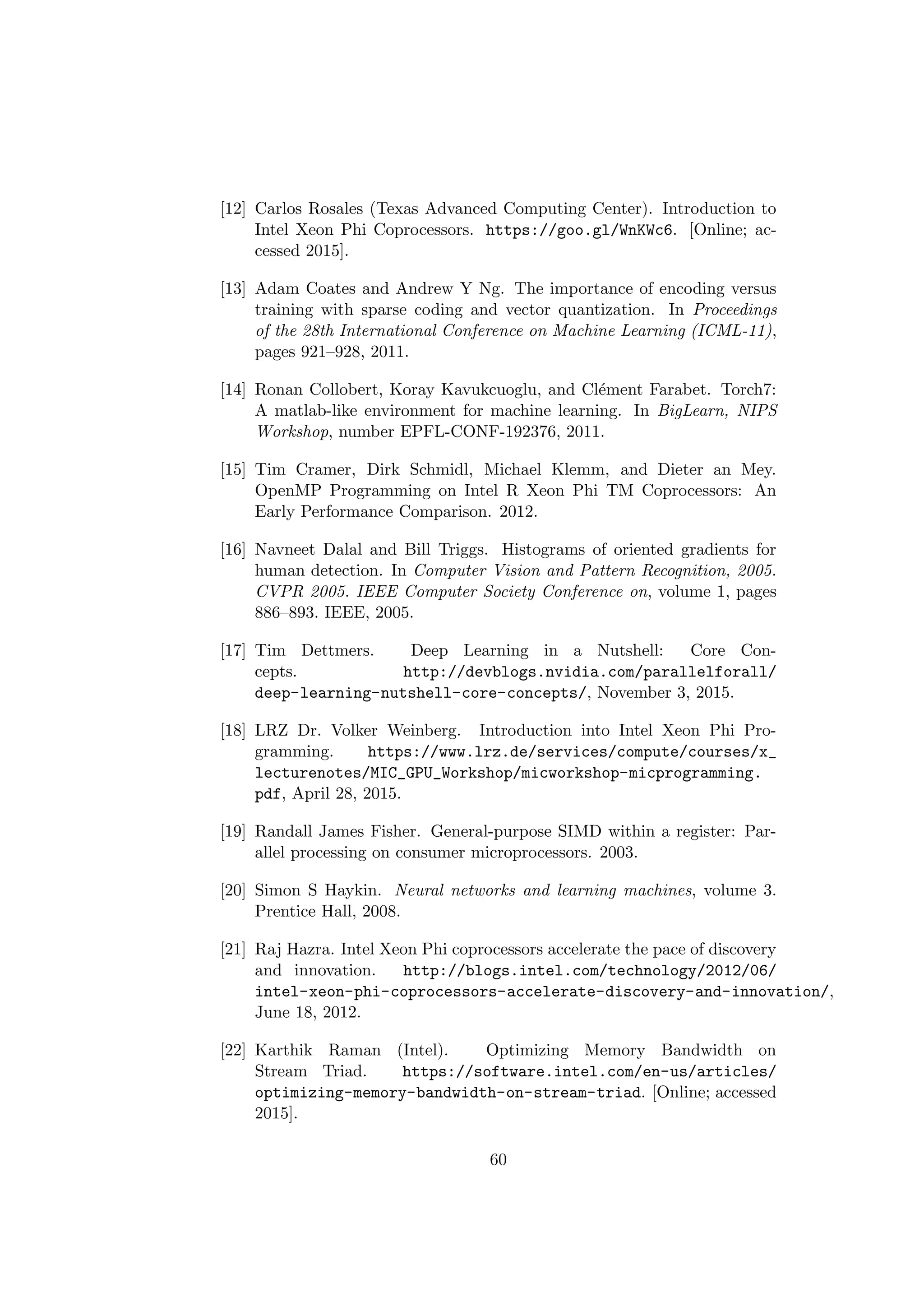 [12] Carlos Rosales (Texas Advanced Computing Center). Introduction to
Intel Xeon Phi Coprocessors. https://goo.gl/WnKWc6. [Online; ac-
cessed 2015].
[13] Adam Coates and Andrew Y Ng. The importance of encoding versus
training with sparse coding and vector quantization. In Proceedings
of the 28th International Conference on Machine Learning (ICML-11),
pages 921–928, 2011.
[14] Ronan Collobert, Koray Kavukcuoglu, and Cl´ement Farabet. Torch7:
A matlab-like environment for machine learning. In BigLearn, NIPS
Workshop, number EPFL-CONF-192376, 2011.
[15] Tim Cramer, Dirk Schmidl, Michael Klemm, and Dieter an Mey.
OpenMP Programming on Intel R Xeon Phi TM Coprocessors: An
Early Performance Comparison. 2012.
[16] Navneet Dalal and Bill Triggs. Histograms of oriented gradients for
human detection. In Computer Vision and Pattern Recognition, 2005.
CVPR 2005. IEEE Computer Society Conference on, volume 1, pages
886–893. IEEE, 2005.
[17] Tim Dettmers. Deep Learning in a Nutshell: Core Con-
cepts. http://devblogs.nvidia.com/parallelforall/
deep-learning-nutshell-core-concepts/, November 3, 2015.
[18] LRZ Dr. Volker Weinberg. Introduction into Intel Xeon Phi Pro-
gramming. https://www.lrz.de/services/compute/courses/x_
lecturenotes/MIC_GPU_Workshop/micworkshop-micprogramming.
pdf, April 28, 2015.
[19] Randall James Fisher. General-purpose SIMD within a register: Par-
allel processing on consumer microprocessors. 2003.
[20] Simon S Haykin. Neural networks and learning machines, volume 3.
Prentice Hall, 2008.
[21] Raj Hazra. Intel Xeon Phi coprocessors accelerate the pace of discovery
and innovation. http://blogs.intel.com/technology/2012/06/
intel-xeon-phi-coprocessors-accelerate-discovery-and-innovation/,
June 18, 2012.
[22] Karthik Raman (Intel). Optimizing Memory Bandwidth on
Stream Triad. https://software.intel.com/en-us/articles/
optimizing-memory-bandwidth-on-stream-triad. [Online; accessed
2015].
60
 