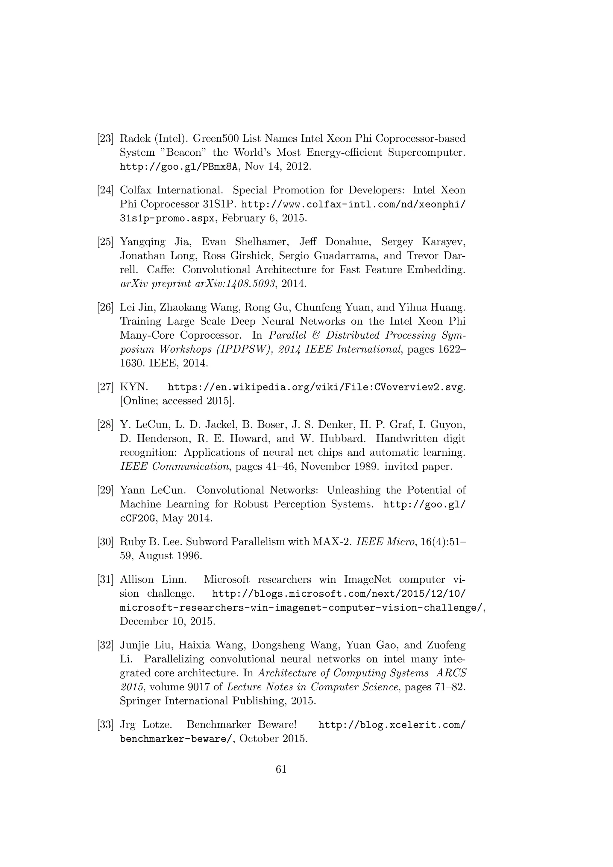 [23] Radek (Intel). Green500 List Names Intel Xeon Phi Coprocessor-based
System ”Beacon” the World’s Most Energy-eﬃcient Supercomputer.
http://goo.gl/PBmx8A, Nov 14, 2012.
[24] Colfax International. Special Promotion for Developers: Intel Xeon
Phi Coprocessor 31S1P. http://www.colfax-intl.com/nd/xeonphi/
31s1p-promo.aspx, February 6, 2015.
[25] Yangqing Jia, Evan Shelhamer, Jeﬀ Donahue, Sergey Karayev,
Jonathan Long, Ross Girshick, Sergio Guadarrama, and Trevor Dar-
rell. Caﬀe: Convolutional Architecture for Fast Feature Embedding.
arXiv preprint arXiv:1408.5093, 2014.
[26] Lei Jin, Zhaokang Wang, Rong Gu, Chunfeng Yuan, and Yihua Huang.
Training Large Scale Deep Neural Networks on the Intel Xeon Phi
Many-Core Coprocessor. In Parallel & Distributed Processing Sym-
posium Workshops (IPDPSW), 2014 IEEE International, pages 1622–
1630. IEEE, 2014.
[27] KYN. https://en.wikipedia.org/wiki/File:CVoverview2.svg.
[Online; accessed 2015].
[28] Y. LeCun, L. D. Jackel, B. Boser, J. S. Denker, H. P. Graf, I. Guyon,
D. Henderson, R. E. Howard, and W. Hubbard. Handwritten digit
recognition: Applications of neural net chips and automatic learning.
IEEE Communication, pages 41–46, November 1989. invited paper.
[29] Yann LeCun. Convolutional Networks: Unleashing the Potential of
Machine Learning for Robust Perception Systems. http://goo.gl/
cCF20G, May 2014.
[30] Ruby B. Lee. Subword Parallelism with MAX-2. IEEE Micro, 16(4):51–
59, August 1996.
[31] Allison Linn. Microsoft researchers win ImageNet computer vi-
sion challenge. http://blogs.microsoft.com/next/2015/12/10/
microsoft-researchers-win-imagenet-computer-vision-challenge/,
December 10, 2015.
[32] Junjie Liu, Haixia Wang, Dongsheng Wang, Yuan Gao, and Zuofeng
Li. Parallelizing convolutional neural networks on intel many inte-
grated core architecture. In Architecture of Computing Systems ARCS
2015, volume 9017 of Lecture Notes in Computer Science, pages 71–82.
Springer International Publishing, 2015.
[33] Jrg Lotze. Benchmarker Beware! http://blog.xcelerit.com/
benchmarker-beware/, October 2015.
61
 