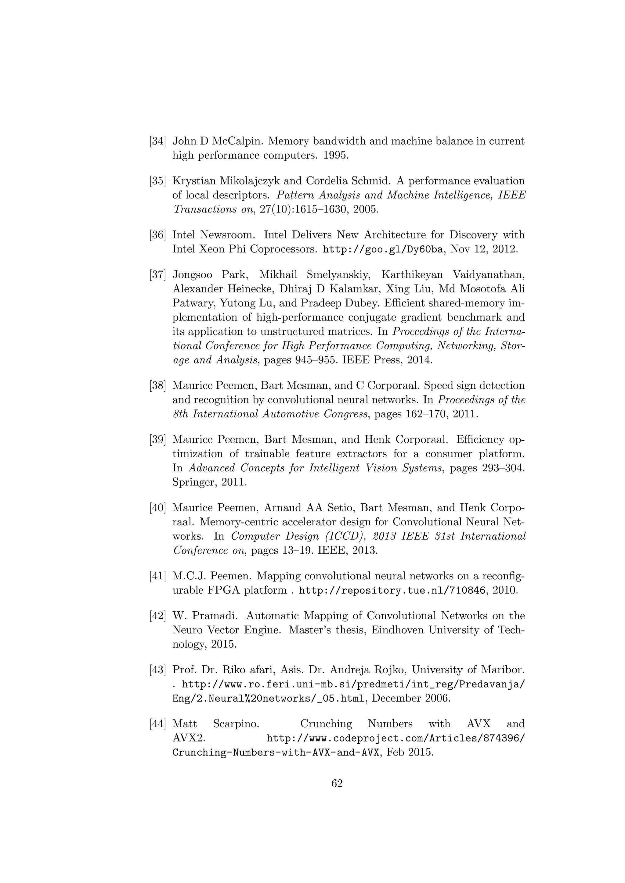 [34] John D McCalpin. Memory bandwidth and machine balance in current
high performance computers. 1995.
[35] Krystian Mikolajczyk and Cordelia Schmid. A performance evaluation
of local descriptors. Pattern Analysis and Machine Intelligence, IEEE
Transactions on, 27(10):1615–1630, 2005.
[36] Intel Newsroom. Intel Delivers New Architecture for Discovery with
Intel Xeon Phi Coprocessors. http://goo.gl/Dy60ba, Nov 12, 2012.
[37] Jongsoo Park, Mikhail Smelyanskiy, Karthikeyan Vaidyanathan,
Alexander Heinecke, Dhiraj D Kalamkar, Xing Liu, Md Mosotofa Ali
Patwary, Yutong Lu, and Pradeep Dubey. Eﬃcient shared-memory im-
plementation of high-performance conjugate gradient benchmark and
its application to unstructured matrices. In Proceedings of the Interna-
tional Conference for High Performance Computing, Networking, Stor-
age and Analysis, pages 945–955. IEEE Press, 2014.
[38] Maurice Peemen, Bart Mesman, and C Corporaal. Speed sign detection
and recognition by convolutional neural networks. In Proceedings of the
8th International Automotive Congress, pages 162–170, 2011.
[39] Maurice Peemen, Bart Mesman, and Henk Corporaal. Eﬃciency op-
timization of trainable feature extractors for a consumer platform.
In Advanced Concepts for Intelligent Vision Systems, pages 293–304.
Springer, 2011.
[40] Maurice Peemen, Arnaud AA Setio, Bart Mesman, and Henk Corpo-
raal. Memory-centric accelerator design for Convolutional Neural Net-
works. In Computer Design (ICCD), 2013 IEEE 31st International
Conference on, pages 13–19. IEEE, 2013.
[41] M.C.J. Peemen. Mapping convolutional neural networks on a reconﬁg-
urable FPGA platform . http://repository.tue.nl/710846, 2010.
[42] W. Pramadi. Automatic Mapping of Convolutional Networks on the
Neuro Vector Engine. Master’s thesis, Eindhoven University of Tech-
nology, 2015.
[43] Prof. Dr. Riko afari, Asis. Dr. Andreja Rojko, University of Maribor.
. http://www.ro.feri.uni-mb.si/predmeti/int_reg/Predavanja/
Eng/2.Neural%20networks/_05.html, December 2006.
[44] Matt Scarpino. Crunching Numbers with AVX and
AVX2. http://www.codeproject.com/Articles/874396/
Crunching-Numbers-with-AVX-and-AVX, Feb 2015.
62
 