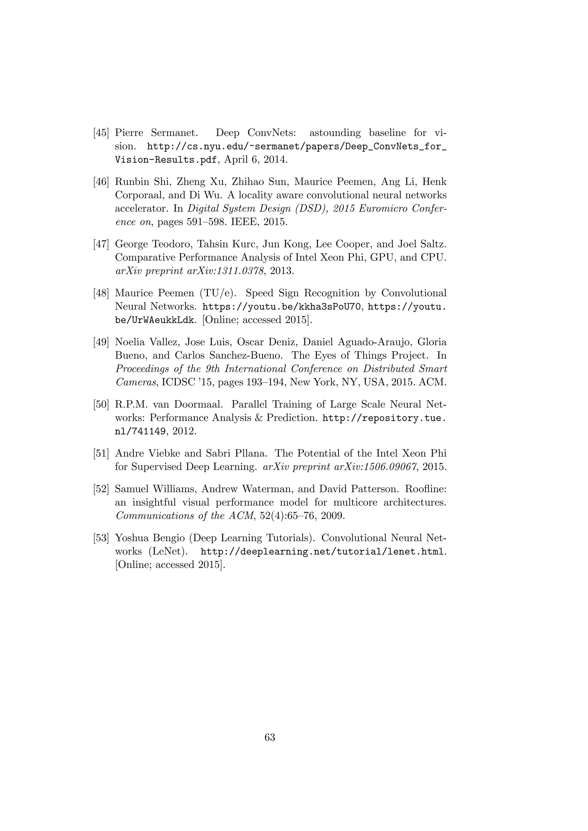 [45] Pierre Sermanet. Deep ConvNets: astounding baseline for vi-
sion. http://cs.nyu.edu/~sermanet/papers/Deep_ConvNets_for_
Vision-Results.pdf, April 6, 2014.
[46] Runbin Shi, Zheng Xu, Zhihao Sun, Maurice Peemen, Ang Li, Henk
Corporaal, and Di Wu. A locality aware convolutional neural networks
accelerator. In Digital System Design (DSD), 2015 Euromicro Confer-
ence on, pages 591–598. IEEE, 2015.
[47] George Teodoro, Tahsin Kurc, Jun Kong, Lee Cooper, and Joel Saltz.
Comparative Performance Analysis of Intel Xeon Phi, GPU, and CPU.
arXiv preprint arXiv:1311.0378, 2013.
[48] Maurice Peemen (TU/e). Speed Sign Recognition by Convolutional
Neural Networks. https://youtu.be/kkha3sPoU70, https://youtu.
be/UrWAeukkLdk. [Online; accessed 2015].
[49] Noelia Vallez, Jose Luis, Oscar Deniz, Daniel Aguado-Araujo, Gloria
Bueno, and Carlos Sanchez-Bueno. The Eyes of Things Project. In
Proceedings of the 9th International Conference on Distributed Smart
Cameras, ICDSC ’15, pages 193–194, New York, NY, USA, 2015. ACM.
[50] R.P.M. van Doormaal. Parallel Training of Large Scale Neural Net-
works: Performance Analysis & Prediction. http://repository.tue.
nl/741149, 2012.
[51] Andre Viebke and Sabri Pllana. The Potential of the Intel Xeon Phi
for Supervised Deep Learning. arXiv preprint arXiv:1506.09067, 2015.
[52] Samuel Williams, Andrew Waterman, and David Patterson. Rooﬂine:
an insightful visual performance model for multicore architectures.
Communications of the ACM, 52(4):65–76, 2009.
[53] Yoshua Bengio (Deep Learning Tutorials). Convolutional Neural Net-
works (LeNet). http://deeplearning.net/tutorial/lenet.html.
[Online; accessed 2015].
63
 