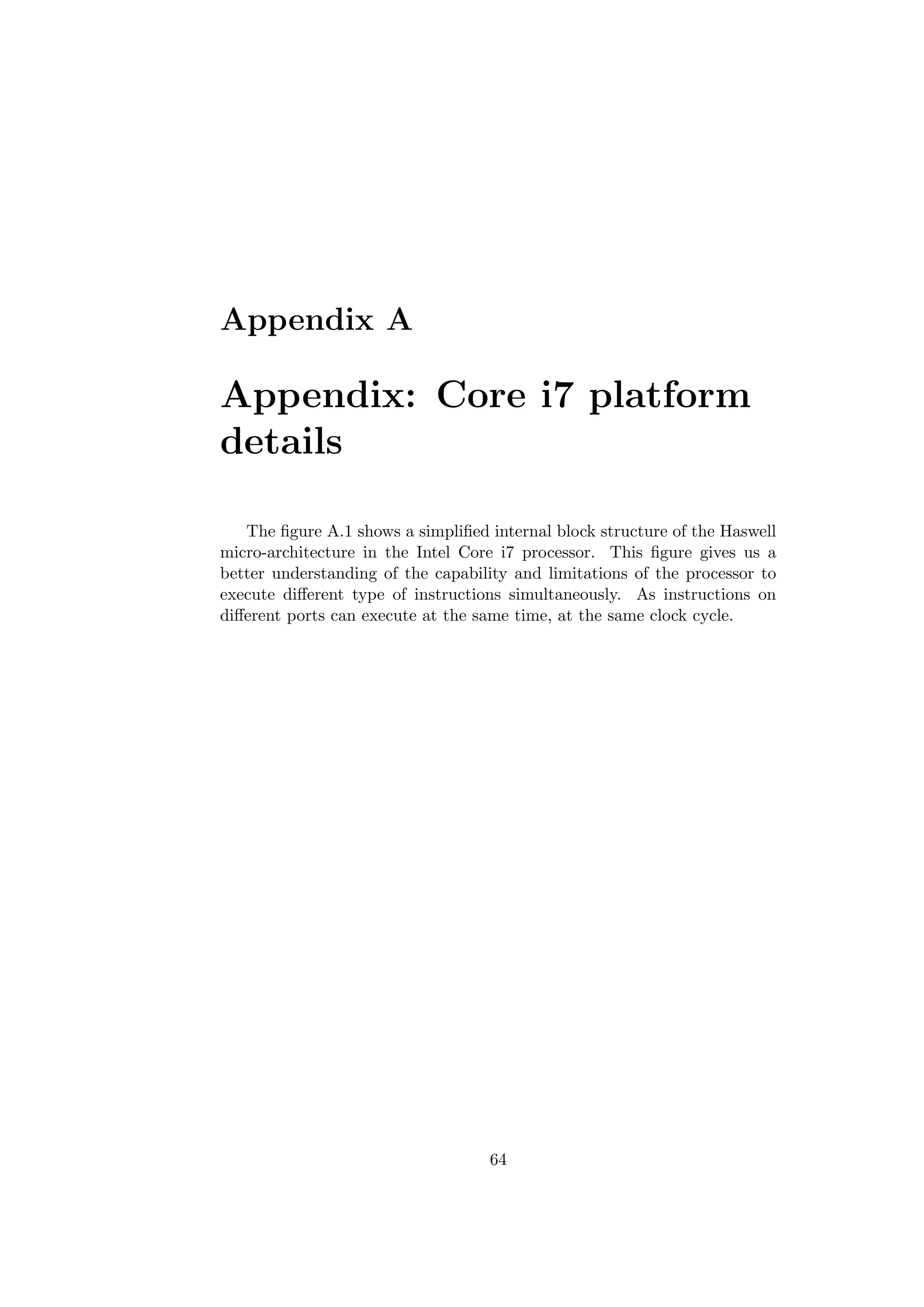 Appendix A
Appendix: Core i7 platform
details
The ﬁgure A.1 shows a simpliﬁed internal block structure of the Haswell
micro-architecture in the Intel Core i7 processor. This ﬁgure gives us a
better understanding of the capability and limitations of the processor to
execute diﬀerent type of instructions simultaneously. As instructions on
diﬀerent ports can execute at the same time, at the same clock cycle.
64
 