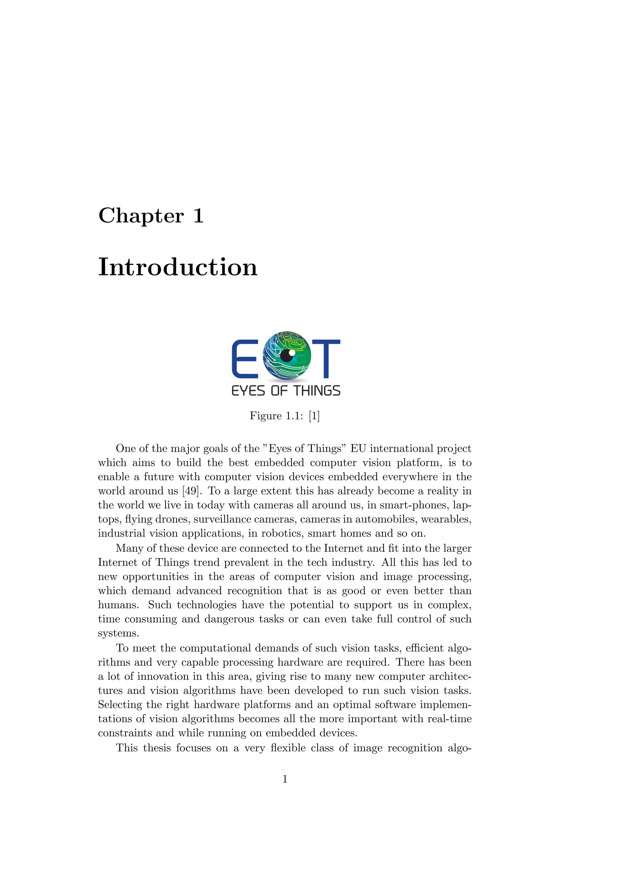 Chapter 1
Introduction
Figure 1.1: [1]
One of the major goals of the ”Eyes of Things” EU international project
which aims to build the best embedded computer vision platform, is to
enable a future with computer vision devices embedded everywhere in the
world around us [49]. To a large extent this has already become a reality in
the world we live in today with cameras all around us, in smart-phones, lap-
tops, ﬂying drones, surveillance cameras, cameras in automobiles, wearables,
industrial vision applications, in robotics, smart homes and so on.
Many of these device are connected to the Internet and ﬁt into the larger
Internet of Things trend prevalent in the tech industry. All this has led to
new opportunities in the areas of computer vision and image processing,
which demand advanced recognition that is as good or even better than
humans. Such technologies have the potential to support us in complex,
time consuming and dangerous tasks or can even take full control of such
systems.
To meet the computational demands of such vision tasks, eﬃcient algo-
rithms and very capable processing hardware are required. There has been
a lot of innovation in this area, giving rise to many new computer architec-
tures and vision algorithms have been developed to run such vision tasks.
Selecting the right hardware platforms and an optimal software implemen-
tations of vision algorithms becomes all the more important with real-time
constraints and while running on embedded devices.
This thesis focuses on a very ﬂexible class of image recognition algo-
1
 