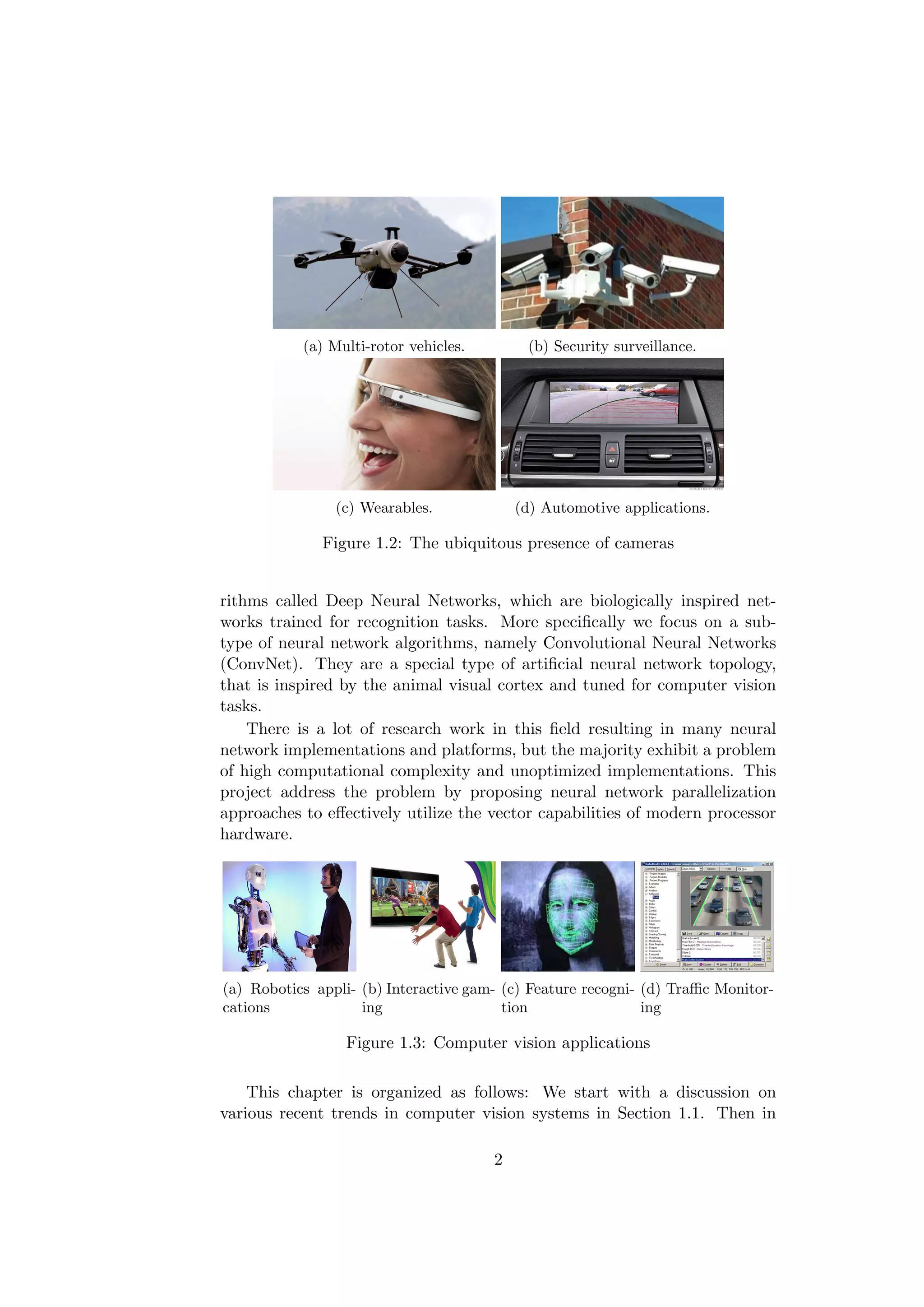 (a) Multi-rotor vehicles. (b) Security surveillance.
(c) Wearables. (d) Automotive applications.
Figure 1.2: The ubiquitous presence of cameras
rithms called Deep Neural Networks, which are biologically inspired net-
works trained for recognition tasks. More speciﬁcally we focus on a sub-
type of neural network algorithms, namely Convolutional Neural Networks
(ConvNet). They are a special type of artiﬁcial neural network topology,
that is inspired by the animal visual cortex and tuned for computer vision
tasks.
There is a lot of research work in this ﬁeld resulting in many neural
network implementations and platforms, but the majority exhibit a problem
of high computational complexity and unoptimized implementations. This
project address the problem by proposing neural network parallelization
approaches to eﬀectively utilize the vector capabilities of modern processor
hardware.
(a) Robotics appli-
cations
(b) Interactive gam-
ing
(c) Feature recogni-
tion
(d) Traﬃc Monitor-
ing
Figure 1.3: Computer vision applications
This chapter is organized as follows: We start with a discussion on
various recent trends in computer vision systems in Section 1.1. Then in
2
 
