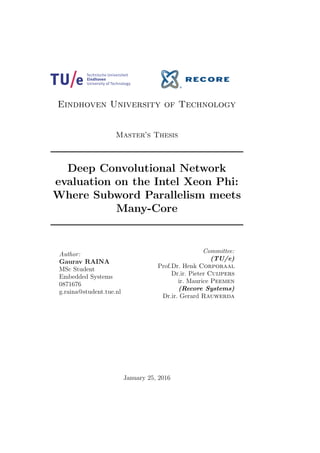 Eindhoven University of Technology
Master’s Thesis
Deep Convolutional Network
evaluation on the Intel Xeon Phi:
Where Subword Parallelism meets
Many-Core
Author:
Gaurav RAINA
MSc Student
Embedded Systems
0871676
g.raina@student.tue.nl
Committee:
(TU/e)
Prof.Dr. Henk Corporaal
Dr.ir. Pieter Cuijpers
ir. Maurice Peemen
(Recore Systems)
Dr.ir. Gerard Rauwerda
January 25, 2016
 
