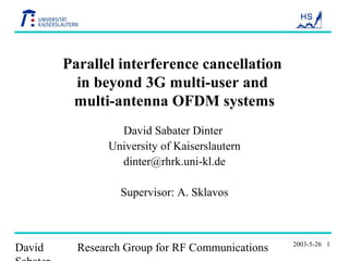 David Research Group for RF Communications 2003-5-26 1
Parallel interference cancellation
in beyond 3G multi-user and
multi-antenna OFDM systems
David Sabater Dinter
University of Kaiserslautern
dinter@rhrk.uni-kl.de
Supervisor: A. Sklavos
 