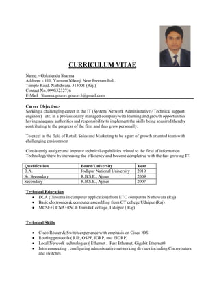 CURRICULUM VITAE
Name: - Gokulendu Sharma
Address: - 111, Yamuna Nikunj, Near Preetam Poli,
Temple Road. Nathdwara. 313001 (Raj.)
Contact No. 09983232736
E-Mail Sharma.gourav.gourav5@gmail.com
Career Objective:-
Seeking a challenging career in the IT (System/ Network Administrative / Technical support
engineer) etc. in a professionally managed company with learning and growth opportunities
having adequate authorities and responsibility to implement the skills being acquired thereby
contributing to the progress of the firm and thus grow personally.
To excel in the field of Retail, Sales and Marketing to be a part of growth oriented team with
challenging environment
Consistently analyze and improve technical capabilities related to the field of information
Technology there by increasing the efficiency and become completive with the fast growing IT.
Qualification Board/University Year
B.A. Jodhpur National University 2010
Sr. Secondary R.B.S.E., Ajmer 2009
Secondary R.B.S.E., Ajmer 2007
Technical Education
 DCA (Diploma in computer application) from ETC computers Nathdwara (Raj)
 Basic electronics & computer assembling from GT college Udaipur (Raj)
 MCSE+CCNA+RSCE from GT collage, Udaipur ( Raj)
Technical Skills
 Cisco Router & Switch experience with emphasis on Cisco IOS
 Routing protocols ( RIP, OSPF, IGRP, and EIGRP)
 Local Network technologies ( Ethernet , Fast Ethernet, Gigabit Ethernet0
 Inter connecting , configuring administrative networking devices including Cisco routers
and switches
 