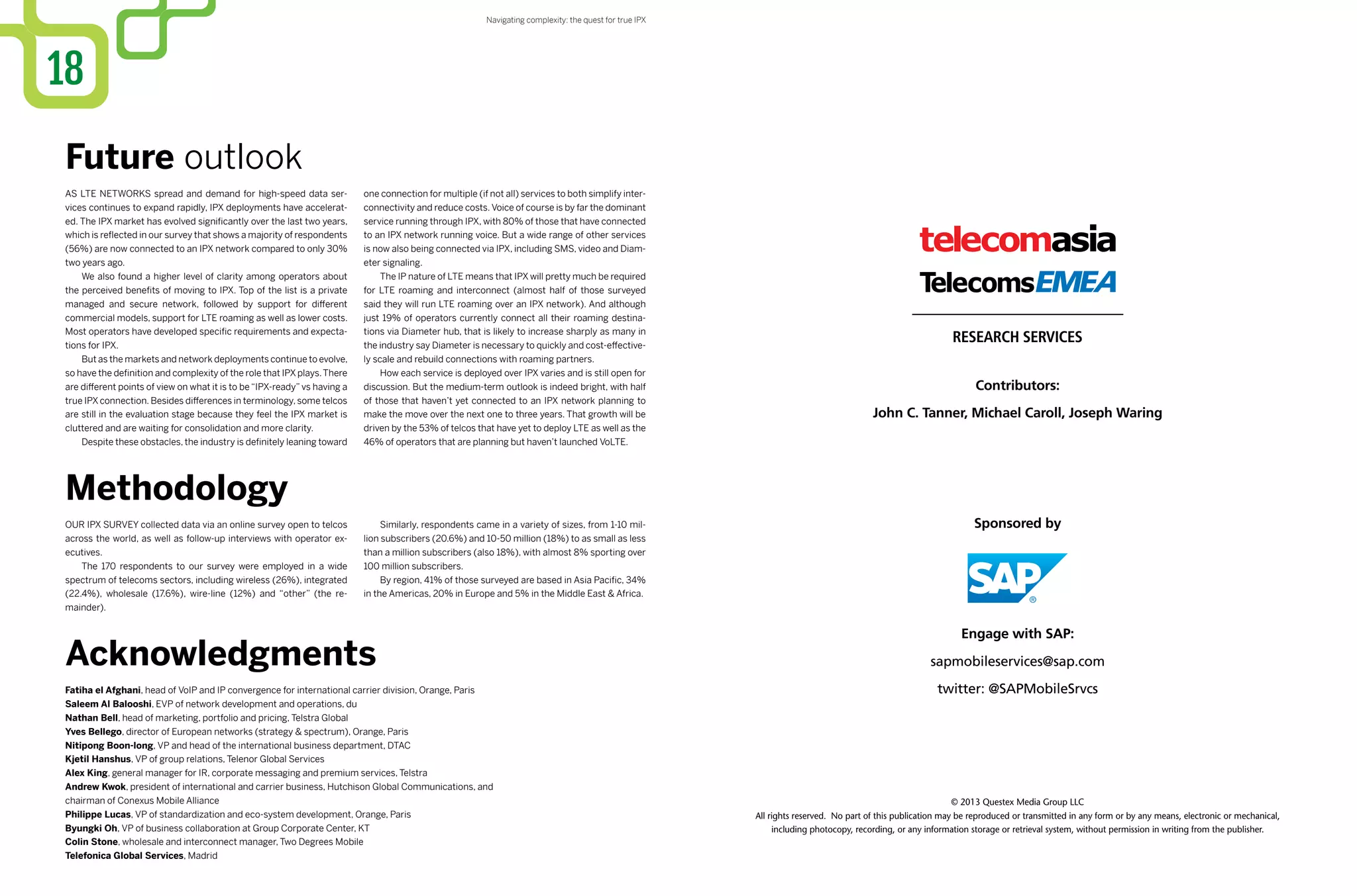 © 2013 Questex Media Group LLC
All rights reserved. No part of this publication may be reproduced or transmitted in any form or by any means, electronic or mechanical,
including photocopy, recording, or any information storage or retrieval system, without permission in writing from the publisher.
Sponsored by
Contributors:
John C. Tanner, Michael Caroll, Joseph Waring
Engage with SAP:
sapmobileservices@sap.com
twitter: @SAPMobileSrvcs
Our IPX survey collected data via an online survey open to telcos
across the world, as well as follow-up interviews with operator ex-
ecutives.
The 170 respondents to our survey were employed in a wide
spectrum of telecoms sectors, including wireless (26%), integrated
(22.4%), wholesale (17.6%), wire-line (12%) and “other” (the re-
mainder).
Similarly, respondents came in a variety of sizes, from 1-10 mil-
lion subscribers (20.6%) and 10-50 million (18%) to as small as less
than a million subscribers (also 18%), with almost 8% sporting over
100 million subscribers.
By region, 41% of those surveyed are based in Asia Pacific, 34%
in the Americas, 20% in Europe and 5% in the Middle East & Africa.
18
Methodology
Acknowledgments
Fatiha el Afghani, head of VoIP and IP convergence for international carrier division, Orange, Paris
Saleem Al Balooshi, EVP of network development and operations, du
Nathan Bell, head of marketing, portfolio and pricing, Telstra Global
Yves Bellego, director of European networks (strategy & spectrum), Orange, Paris
Nitipong Boon-long, VP and head of the international business department, DTAC
Kjetil Hanshus, VP of group relations, Telenor Global Services
Alex King, general manager for IR, corporate messaging and premium services, Telstra
Andrew Kwok, president of international and carrier business, Hutchison Global Communications, and
chairman of Conexus Mobile Alliance
Philippe Lucas, VP of standardization and eco-system development, Orange, Paris
Byungki Oh, VP of business collaboration at Group Corporate Center, KT
Colin Stone, wholesale and interconnect manager, Two Degrees Mobile
Telefonica Global Services, Madrid
Future outlook
As LTE networks spread and demand for high-speed data ser-
vices continues to expand rapidly, IPX deployments have accelerat-
ed. The IPX market has evolved significantly over the last two years,
which is reflected in our survey that shows a majority of respondents
(56%) are now connected to an IPX network compared to only 30%
two years ago.
We also found a higher level of clarity among operators about
the perceived benefits of moving to IPX. Top of the list is a private
managed and secure network, followed by support for different
commercial models, support for LTE roaming as well as lower costs.
Most operators have developed specific requirements and expecta-
tions for IPX.
But as the markets and network deployments continue to evolve,
so have the definition and complexity of the role that IPX plays.There
are different points of view on what it is to be “IPX-ready” vs having a
true IPX connection. Besides differences in terminology, some telcos
are still in the evaluation stage because they feel the IPX market is
cluttered and are waiting for consolidation and more clarity.
Despite these obstacles, the industry is definitely leaning toward
one connection for multiple (if not all) services to both simplify inter-
connectivity and reduce costs. Voice of course is by far the dominant
service running through IPX, with 80% of those that have connected
to an IPX network running voice. But a wide range of other services
is now also being connected via IPX, including SMS, video and Diam-
eter signaling.
The IP nature of LTE means that IPX will pretty much be required
for LTE roaming and interconnect (almost half of those surveyed
said they will run LTE roaming over an IPX network). And although
just 19% of operators currently connect all their roaming destina-
tions via Diameter hub, that is likely to increase sharply as many in
the industry say Diameter is necessary to quickly and cost-effective-
ly scale and rebuild connections with roaming partners.
How each service is deployed over IPX varies and is still open for
discussion. But the medium-term outlook is indeed bright, with half
of those that haven’t yet connected to an IPX network planning to
make the move over the next one to three years. That growth will be
driven by the 53% of telcos that have yet to deploy LTE as well as the
46% of operators that are planning but haven’t launched VoLTE.
Navigating complexity: the quest for true IPX
 