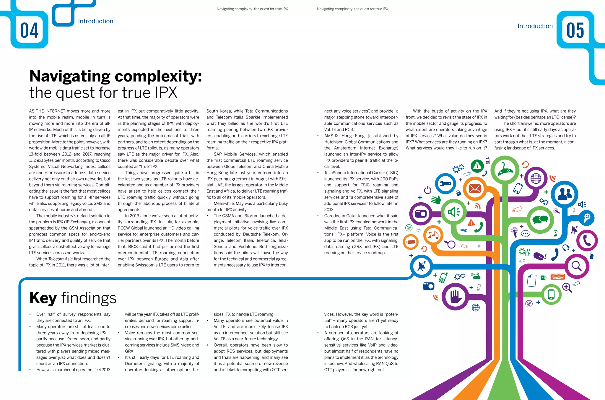 Introduction
04
As the internet moves more and more
into the mobile realm, mobile in turn is
moving more and more into the era of all-
IP networks. Much of this is being driven by
the rise of LTE, which is ostensibly an all-IP
proposition. More to the point, however, with
worldwide mobile data traffic set to increase
13-fold between 2012 and 2017, reaching
11.2 exabytes per month, according to Cisco
Systems’ Visual Networking Index, cellcos
are under pressure to address data service
delivery not only on their own networks, but
beyond them via roaming services. Compli-
cating the issue is the fact that most cellcos
have to support roaming for all-IP services
while also supporting legacy voice, SMS and
data services at home and abroad.
The mobile industry’s default solution to
the problem is IPX (IP Exchange), a concept
spearheaded by the GSM Association that
promotes common specs for end-to-end
IP traffic delivery and quality of service that
gives cellcos a cost-effective way to manage
LTE services across networks.
When Telecom Asia first researched the
topic of IPX in 2011, there was a lot of inter-
est in IPX but comparatively little activity.
At that time, the majority of operators were
in the planning stages of IPX, with deploy-
ments expected in the next one to three
years, pending the outcome of trials with
partners, and to an extent depending on the
progress of LTE rollouts, as many operators
saw LTE as the major driver for IPX. Also,
there was considerable debate over what
counted as “true” IPX.
Things have progressed quite a bit in
the last two years, as LTE rollouts have ac-
celerated and as a number of IPX providers
have arisen to help cellcos connect their
LTE roaming traffic quickly without going
through the laborious process of bilateral
agreements.
In 2013 alone we’ve seen a lot of activ-
ity surrounding IPX. In July, for example,
PCCW Global launched an HD video calling
service for enterprise customers and car-
rier partners over its IPX. The month before
that, BICS said it had performed the first
intercontinental LTE roaming connection
over IPX between Europe and Asia after
enabling Swisscom’s LTE users to roam to
Navigating complexity:
the quest for true IPX
South Korea, while Tata Communications
and Telecom Italia Sparkle implemented
what they billed as the world’s first LTE
roaming peering between two IPX provid-
ers, enabling both carriers to exchange LTE
roaming traffic on their respective IPX plat-
forms.
SAP Mobile Services, which enabled
the first commercial LTE roaming service
between Globe Telecom and China Mobile
Hong Kong late last year, entered into an
IPX peering agreement in August with Etis-
alat UAE, the largest operator in the Middle
East and Africa, to deliver LTE roaming traf-
fic to all of its mobile operators.
Meanwhile, May was a particularly busy
month for IPX activity:
•	 The GSMA and i3forum launched a de-
ployment initiative involving live com-
mercial pilots for voice traffic over IPX
conducted by Deutsche Telekom, Or-
ange, Telecom Italia, Telefónica, Telia-
Sonera and Vodafone. Both organiza-
tions said the pilots will “pave the way
for the technical and commercial agree-
ments necessary to use IPX to intercon-
•	 Over half of survey respondents say
they are connected to an IPX.
•	 Many operators are still at least one to
three years away from deploying IPX –
partly because it’s too soon, and partly
because the IPX services market is clut-
tered with players sending mixed mes-
sages over just what does and doesn’t
count as an IPX connection.
•	 However, a number of operators feel 2013
Key findings
nect any voice services”, and provide “a
major stepping stone toward interoper-
able communications services such as
VoLTE and RCS.”
•	 AMS-IX Hong Kong (established by
Hutchison Global Communications and
the Amsterdam Internet Exchange)
launched an Inter-IPX service to allow
IPX providers to peer IP traffic at the lo-
cal level.
•	 TeliaSonera International Carrier (TSIC)
launched its IPX service, with 200 PoPs
and support for TSIC roaming and
signaling and VoIPX, with LTE signaling
services and “a comprehensive suite of
additional IPX services” to follow later in
2013.
•	 Ooredoo in Qatar launched what it said
was the first IPX enabled network in the
Middle East using Tata Communica-
tions’ IPX+ platform. Voice is the first
app to be run on the IPX, with signaling,
data roaming (GRX and IPX) and LTE
roaming on the service roadmap.
will be the year IPX takes off as LTE prolif-
erates, demand for roaming support in-
creases and new services come online.
•	 Voice remains the most common ser-
vice running over IPX, but other up-and-
coming services include SMS, video and
GRX.
•	 It’s still early days for LTE roaming and
Diameter signaling, with a majority of
operators looking at other options be-
sides IPX to handle LTE roaming.
•	 Many operators see potential value in
VoLTE, and are more likely to use IPX
as an interconnect solution but still see
VoLTE as a near-future technology.
•	 Overall, operators have been slow to
adopt RCS services, but deployments
and trials are happening, and many see
it as a potential source of new revenue
and a ticket to competing with OTT ser-
vices. However, the key word is “poten-
tial” – many operators aren’t yet ready
to bank on RCS just yet.
•	 A number of operators are looking at
offering QoS in the RAN for latency-
sensitive services like VoIP and video,
but almost half of respondents have no
plans to implement it, as the technology
is too new. And wholesaling RAN QoS to
OTT players is, for now, right out.
With the bustle of activity on the IPX
front, we decided to revisit the state of IPX in
the mobile sector and gauge its progress. To
what extent are operators taking advantage
of IPX services? What value do they see in
IPX? What services are they running on IPX?
What services would they like to run on it?
And if they’re not using IPX, what are they
waiting for (besides perhaps an LTE license)?
The short answer is: more operators are
using IPX – but it’s still early days as opera-
tors work out their LTE strategies and try to
sort through what is, at the moment, a con-
fusing landscape of IPX services.
Introduction
05
Navigating complexity: the quest for true IPXNavigating complexity: the quest for true IPX
 