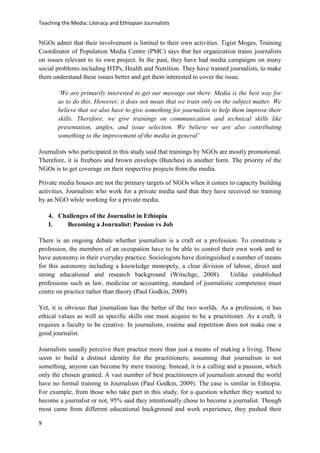 Teaching the Media: Literacy and Ethiopian Journalists
9
NGOs admit that their involvement is limited to their own activities. Tigist Moges, Training
Coordinator of Population Media Centre (PMC) says that her organization trains journalists
on issues relevant to its own project. In the past, they have had media campaigns on many
social problems including HTPs, Health and Nutrition. They have trained journalists, to make
them understand these issues better and get them interested to cover the issue.
‘We are primarily interested to get our message out there. Media is the best way for
us to do this. However, it does not mean that we train only on the subject matter. We
believe that we also have to give something for journalists to help them improve their
skills. Therefore, we give trainings on communication and technical skills like
presentation, angles, and issue selection. We believe we are also contributing
something to the improvement of the media in general’
Journalists who participated in this study said that trainings by NGOs are mostly promotional.
Therefore, it is freebees and brown envelops (Butches) in another form. The priority of the
NGOs is to get coverage on their respective projects from the media.
Private media houses are not the primary targets of NGOs when it comes to capacity building
activities. Journalists who work for a private media said that they have received no training
by an NGO while working for a private media.
4. Challenges of the Journalist in Ethiopia
I. Becoming a Journalist: Passion vs Job
There is an ongoing debate whether journalism is a craft or a profession. To constitute a
profession, the members of an occupation have to be able to control their own work and to
have autonomy in their everyday practice. Sociologists have distinguished a number of means
for this autonomy including a knowledge monopoly, a clear division of labour, direct and
strong educational and research background (Witschge, 2008). Unlike established
professions such as law, medicine or accounting, standard of journalistic competence must
centre on practice rather than theory (Paul Godkin, 2009).
Yet, it is obvious that journalism has the better of the two worlds. As a profession, it has
ethical values as well as specific skills one must acquire to be a practitioner. As a craft, it
requires a faculty to be creative. In journalism, routine and repetition does not make one a
good journalist.
Journalists usually perceive their practice more than just a means of making a living. These
seem to build a distinct identity for the practitioners; assuming that journalism is not
something, anyone can become by mere training. Instead, it is a calling and a passion, which
only the chosen granted. A vast number of best practitioners of journalism around the world
have no formal training in Journalism (Paul Godkin, 2009). The case is similar in Ethiopia.
For example, from those who take part in this study, for a question whether they wanted to
become a journalist or not, 95% said they intentionally chose to become a journalist. Though
most came from different educational background and work experience, they pushed their
 