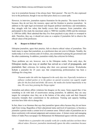 Teaching the Media: Literacy and Ethiopian Journalists
10
way in to journalism because it has always been ‘their passion’. The rest 5% also expressed
love to the profession, though it was not their prior choice as a career path.
However, in interview, journalists express frustration for the practice. The reason for that is
because; they do not have the resource, space and the freedom to practice journalism. In
addition to the tight legal environment and frequent political interference and intimidation,
they struggle with low salary that hardly covers their expenses. Form journalists who
participated in this study the maximum salary is 7000 birr monthly (368$) and the minimum
is 1300 birr (68$). Most admitted that they live from paycheck to pay check or swamped in
debt. Therefore, they say, it should not come as a surprise if journalists fail to observe the
ethical values of the profession.
II. Respect to Ethical Values
Ethiopian journalists, agree their practice, fails to observe ethical values of journalism. This
leads many to argue that journalism, as a profession does not exist in Ethiopia. Notably, the
media today is at two extreme ends of rivalries, one committed in prising the government and
the other condemning. In addition, journalists widely face criticism for bribery.
These problems are not, however, new to the Ethiopian media. From early days, the
Ethiopian media, one way or another has served as a tool of propaganda, and
journalists face criticisms for looking after their own personal interest. Workaferahu
Kebede a journalist for 25 years says that compromising professionalism has been a
challenge for a long time.
‘Payment under the table has happened in the early days too. Especially invitation to
embassy cocktail parties or to the palace on special occasions was eagerly sought
after for the free food and drinks. Of course, the media also lacked impartiality in my
time. We were busy praising the Dergu regime’
Journalists and editors affirm violations but disagree on the cause. Some argued that, it has
something to do with lack of assertiveness among journalists. In addition, they are easy
targets for corruption since they are at the bottom of the salary scale and their financial
insecurity triumphs their commitment to the profession. Training and capacity building
activities have little role to change this.
In fact, there is no literature that says that journalists ignore ethics because they do not know
right from wrong. Regardless of their educational status and level of experience, to become a
journalist a person needs a certain level of common sense. Ethical codes of journalism are in
direct conformity with rational judgement and common sense. A former owner and managing
Editor of Addis Press newspaper Ato Mohammed Ali Mohammed agrees with this assertion.
‘I doubt there is a journalist who actually works for a media and does not know these
ethical values. However, journalists intentionally ignore the ethics sometimes because
 