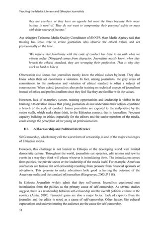 Teaching the Media: Literacy and Ethiopian Journalists
11
they are careless, or they have an agenda but most the times because their mere
instinct is survival. They do not want to compromise their personal safety or mess
with their source of income.’
Ato Ashagere Teshome, Media Quality Coordinator of SNNPR Mass Media Agency said that
training has small role to create journalists who observe the ethical values and act
professionally all the time.
‘We believe that familiarity with the code of conduct has little to do with what we
witness today. Disregard comes from character. Journalists mostly know, when they
breach the ethical standard, they are wronging their profession. That is why they
work so hard to hide it’
Observation also shows that journalists mostly know the ethical values by heart. They also
know when their act constitutes a violation. In fact, among journalists, the grey areas of
commitment to the profession and violation of ethical standard is often a subject of
conversation. When asked, journalists also prefer training on technical aspects of journalism
instead of ethics and professionalism since they feel like they are familiar with the values.
However, lack of exemplary system, training opportunities and leadership is visible in the
blaming. Observation shows that young journalists do not understand their actions constitute
a breach of the code of conduct. Junior journalists are exposed to the malpractice by the
senior staffs, which make them think, in the Ethiopian context, that is journalism. Frequent
capacity building on ethics, especially for the editors and the senior members of the media,
could change the perception of the young on professionalism.
III. Self-censorship and Political Interference
Self-censorship, which many call the worst form of censorship, is one of the major challenges
of Ethiopian media.
However, this challenge is not limited to Ethiopia or the developing world with limited
democratic culture. Throughout the world, journalists cut speeches, edit actions and rewrite
events in a way they think will please whoever is intimidating them. The intimidation comes
from politics, the private sector or the leadership of the media itself. For example, American
Journalists are famous for self-censorship resulting from pressure from financial sponsors or
advertisers. This pressure to make advertisers look good is hurting the outcome of the
American media and the standard of journalism (Hargreaves, 2005, P 118).
In Ethiopia Journalists widely admit that they self-censor. Journalists questioned puts
intimidation from the politics as the primary cause of self-censorship. As several studies
suggest, there is a relationship between self-censorship and the overall political climate in the
country (Amin, 2000). Financial gains are also a major factor. Lack of capacity from the
journalist and the editor is noted as a cause of self-censorship. Other factors like cultural
expectations and underestimating the audience are the cause for self-censorship.
 