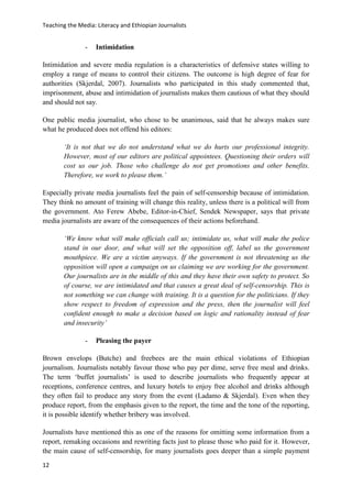 Teaching the Media: Literacy and Ethiopian Journalists
12
- Intimidation
Intimidation and severe media regulation is a characteristics of defensive states willing to
employ a range of means to control their citizens. The outcome is high degree of fear for
authorities (Skjerdal, 2007). Journalists who participated in this study commented that,
imprisonment, abuse and intimidation of journalists makes them cautious of what they should
and should not say.
One public media journalist, who chose to be unanimous, said that he always makes sure
what he produced does not offend his editors:
‘It is not that we do not understand what we do hurts our professional integrity.
However, most of our editors are political appointees. Questioning their orders will
cost us our job. Those who challenge do not get promotions and other benefits.
Therefore, we work to please them.’
Especially private media journalists feel the pain of self-censorship because of intimidation.
They think no amount of training will change this reality, unless there is a political will from
the government. Ato Ferew Abebe, Editor-in-Chief, Sendek Newspaper, says that private
media journalists are aware of the consequences of their actions beforehand.
‘We know what will make officials call us; intimidate us, what will make the police
stand in our door, and what will set the opposition off, label us the government
mouthpiece. We are a victim anyways. If the government is not threatening us the
opposition will open a campaign on us claiming we are working for the government.
Our journalists are in the middle of this and they have their own safety to protect. So
of course, we are intimidated and that causes a great deal of self-censorship. This is
not something we can change with training. It is a question for the politicians. If they
show respect to freedom of expression and the press, then the journalist will feel
confident enough to make a decision based on logic and rationality instead of fear
and insecurity’
- Pleasing the payer
Brown envelops (Butche) and freebees are the main ethical violations of Ethiopian
journalism. Journalists notably favour those who pay per dime, serve free meal and drinks.
The term ‘buffet journalists’ is used to describe journalists who frequently appear at
receptions, conference centres, and luxury hotels to enjoy free alcohol and drinks although
they often fail to produce any story from the event (Ladamo & Skjerdal). Even when they
produce report, from the emphasis given to the report, the time and the tone of the reporting,
it is possible identify whether bribery was involved.
Journalists have mentioned this as one of the reasons for omitting some information from a
report, remaking occasions and rewriting facts just to please those who paid for it. However,
the main cause of self-censorship, for many journalists goes deeper than a simple payment
 