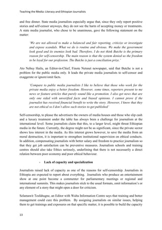 Teaching the Media: Literacy and Ethiopian Journalists
13
and free dinner. State media journalists especially argue that, since they only report positive
stories and self-censor anyways, they do not see the harm of accepting money or treatments.
A state media journalist, who chose to be unanimous, gave the following statement on the
matter:
‘We are not allowed to make a balanced and fair reporting, criticize or investigate
and expose scandals. What we do is routine and obvious. We make the government
look good and its enemies look bad. Therefore, I do not think Butche is the primary
reason for self-censorship. The main reason is that the system denied us the freedom
to be loyal for our profession. The Butche is just a conciliation prize.’
Ato Nebuy Hailu, an Editor-in-Chief, Finote Netsnet newspaper, said that Butche is not a
problem for the public media only. It leads the private media journalists to self-censor and
exaggerate or ignore/omit facts.
‘Compare to public media journalists I like to believe that those who work for the
private media enjoy a better freedom. However, some times, reporters present to me
news or feature articles that purely sound like a promotion. I also get news that are
only one sided with unverified facts and biased opinions. I cannot prove if the
journalist has received financial benefit to write the story. However, I know that they
are not ethical so I don’t allow such stories to get published’
Self-censorship, to please the advertisers the owners of media houses and those who slip cash
and a luxury treatment under the table has always been a challenge for journalism at the
international level. Some journalists claim that this, to a larger level, might threat Ethiopian
media in the future. Currently, the degree might not be as significant, since the private sector
shows less interest in the media. As this interest grows however, to save the media from an
moral destruction, it is important to strengthen institutional supervision on ethical conducts.
In addition, compensating journalists with better salary and freedom to practice journalism so
that they get job satisfaction can be preventive measures. Journalism schools and training
centres should also take Ethics seriously, underlining that there is not necessarily a direct
relation between poor economy and poor ethical behaviour.
- Lack of capacity and specialization
Journalists raised lack of capacity as one of the reasons for self-censorship. Journalists in
Ethiopia are expected to report about everything. Journalists who produce an entertainment
show at one point become a commenter for parliamentary meetings or regional and
international summits. This makes journalists stick to the usual formats, omit information’s or
any element of a story that might open a door for criticism.
Selamawit Tesfahugne, an Editor with Walta Information Centre says that training and better
management could cure this problem. By assigning journalists on similar issues, helping
them to get trainings and exposures on that specific matter, it is possible to build the capacity
 