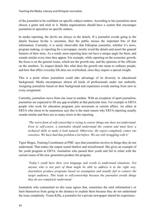 Teaching the Media: Literacy and Ethiopian Journalists
14
of the journalist to be confident on specific subject matters. According to her journalists must
choose a genre and stick to it. Media organizations should have a system that encourages
journalists to specialize on specific matters.
In media reporting, the devils are always in the details. If a journalist avoids going to the
details because he/she is uncertain, then the public misses the important bits of that
information. Currently, it is easily observable that Ethiopian journalist, whether it’s news,
program making, or reporting for a newspaper, mostly avoid the details and assert the general
features of their story. As a result, most reporting does not have a unique angle for them, and
sounds similar every time they appear. For example, while reporting on the economic growth,
the focus is on the general issues, which are the growth rate, and the opinions of the officials
on the numbers. To inspect details like what does the growth rate mean to ordinary people,
and how that affect everyday life does are overlooked, since they require a special insight.
This is a point where journalism could take advantage of its diversity in educational
background. Media encompasses almost all kinds of professionals under one umbrella.
Assigning journalists based on their background and experience avoids starting from zero in
every assignment.
Currently, journalists move from one issue to another. With an exception of sport journalists,
journalists are expected to fill any gap available at that particular time. For example in ERTA
people who work for education programs join newsroom or current affairs. An editor at
ERTA who chose to be unanimous says this is the main reason why ERTA reporting usually
sounds similar and there are so many errors in the reporting.
‘The worst form of self-censorship is trying to censor things one does not understand.
Even to self-censor, a journalist should understand the content and must have a
technical skills to make it look natural. Otherwise, the report completely comes out
senseless. We have had that problem a lot before. We are still struggling with it’
Tigist Moges, Training Coordinator at PMC says that journalists involve in things they do not
understand. That makes the output sound shallow and misinformed. She gives an example of
the youth program at ERTA. Journalists who passed their youth and fail to relate with the
current issues of the new generation produce the program.
‘Today’s youth have their own language and words to understand situations. Not
anyone who is not part of them might be able to address it in the right way.
Journalists produce programs based on assumption and usually fail to connect the
target audience. This leads to self-censorship because the journalist avoids things
they do not completely understand. ’
Journalists who commented on this issue agrees that, sometimes the omit information’s or
limit themselves from going to the distance to explain them because they do not understand
the issue completely. Yonas Kiflu, a journalist for a private newspaper shared his experience:
 