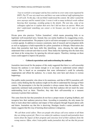 Teaching the Media: Literacy and Ethiopian Journalists
15
‘I use to work for a newspaper and my boss send me to cover some event organized by
DSTV. Pay TV was very much new and there was some technical staff explaining how
it will work. To this day, I do not think I understood the content. My editor wanted the
news anyways and he wanted it fast. I wrote it with so many technical words without
knowing their meanings, avoiding going to the details. The next day, some of my
colleagues asked me to explain then news but I did not have an answer. When you
don’t understand something you censor a lot because you don’t want to sound
ignorant’
Private press also practices ‘Yellow Journalism’, which means presenting little or no
legitimate well-researched news. Instead, they use catchy headlines by exaggerating events,
scandals and sensationalism. The purpose is just to sell more newspaper or to get attention for
a certain agenda. In addition to resource constraints, lack of research and investigation skills
as well as negligence is held responsible for yellow journalism in Ethiopia. Observation also
shows that journalists lack basic skills like identifying story, choosing the right angle,
understand what is relevant and what to avoid. These makes the reporting miss the main story
and shout at the wrong door, by ignoring the relevant aspects. Therefore, trainings on these
issues could support to improve the practice.
- Cultural expectations and underestimating the audience
Journalists interviewed for the purpose of this study suggested that there is a self-censorship
because the audience is not mature enough or is not ready to understand certain subject
matters. This is based on an assumption that some information’s could be culturally
inappropriate and offend the audience. As a result, they omit facts and choose to oversee
happenings.
One public media journalist, who chose to be unanimous, said that at ERTA journalists self-
censor, solely thinking that the audience might not be able to understand the message of their
content. The presumption is be that the journalist is always mature than the audience. This
superiority sentiment leads journalists to believe that their audience did not reach the same
understanding level as them. Therefore, they take their self-censorship as a measure
necessary to protect their audience.
This came from the fact that journalists do not have a proper means of getting feedback, and
recognize how their audience perceives them. According to journalists, the only means for
them to learn about their audience and impact of their program through frequent phone calls
and letters. Journalists say that this is deceiving. Desalgne Assefa a senior journalist and
trainer, suggests that this way of learning about audience is dangerous.
‘We call them serial callers. There are people who always call every station to tell them
they are doing a great job. There is no culture for audience research and journalists have
learnt about the impact of their program and conscious level of their audience from the
wrong sources. Often, when I train public media journalists they tell me that the present
 
