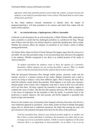 Teaching the Media: Literacy and Ethiopian Journalists
16
approach, which only entertains positive stories about the country, is proper because the
audience is not ready for journalism that is more critical. That leads them to censor many
of their facts and issues’
In fact, better audience research mechanism to identify show the impact of
programs/reporting’s, will help journalists to be cautious and match their output with the
needs of their audience.
IV. An Activist/advocate, a Spokesperson, a PR or a Journalist
Confusion in job description for an activist/advocate, a Public Relation (PR), spokesperson
and a journalist is a point that has challenged journalism as a profession for long. Though
each of these roles has their own distinct objectives, practically speaking they often overlap.
Whether this junction affects the integrity of journalism or not remain a point of debate
among professionals.
Ato Nebuy Hailu, Editor-in-Chief of Finote Netsanet Newspaper argues that the crossover is
inevitable. He says that journalism today, is not just presenting facts and leaves the judgment
to the audience. Whether recognized or not, there is an implied position of the media or
whoever behind it.
‘In modern journalism the audience wants to know the opinion of a journalist.
Journalists without opinions are not serving the public’s interest. What we should
expect is that the journalist forms his/her opinion based on facts and logic.’
With the fast-paced information flow through mobile phones, electronic media and the
internet, survival is a primary concern of any media. Modern journalism took a path to
survive by trying to analyse a story from different angles. That is because; the basic facts
reach the audience, maybe before the journalist. What happens is not really news anymore.
Instead, people want to know why it happened, what does it mean to their lives and where
will it go from there. All these, requires the journalist to take position, predict, support or
condemn the views of others. The thin line that separates advocacy, PR works or journalism
is the source of inspiration for the journalist to take the stands. A journalist loyal to the
profession is neutral, objective, fair and accurate, and his/her judgment is grounded only
based on logic and rationality.
However, this modern view of journalism faces frequent criticisms from those who favour a
more traditional approach to journalism. Ferew Hailu, Editor-in-Chief of Sendek Newspaper
argues that we should stick to traditional journalism. He thinks that relaxing the rules will
give discretion to the journalist and opens more doors for the abuse of the profession.
‘I tell my journalists that, whatever your political position might be, or whether you
like or hate a certain individual or institution, the monument you reflect that on your
coverage you are not a journalist anymore. I think we need to emphasize on this point
whenever there is an opportunity to train journalists. As an editor, I try to set an
 