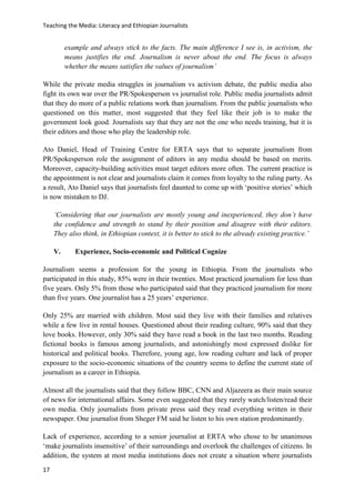 Teaching the Media: Literacy and Ethiopian Journalists
17
example and always stick to the facts. The main difference I see is, in activism, the
means justifies the end. Journalism is never about the end. The focus is always
whether the means satisfies the values of journalism’
While the private media struggles in journalism vs activism debate, the public media also
fight its own war over the PR/Spokesperson vs journalist role. Public media journalists admit
that they do more of a public relations work than journalism. From the public journalists who
questioned on this matter, most suggested that they feel like their job is to make the
government look good. Journalists say that they are not the one who needs training, but it is
their editors and those who play the leadership role.
Ato Daniel, Head of Training Centre for ERTA says that to separate journalism from
PR/Spokesperson role the assignment of editors in any media should be based on merits.
Moreover, capacity-building activities must target editors more often. The current practice is
the appointment is not clear and journalists claim it comes from loyalty to the ruling party. As
a result, Ato Daniel says that journalists feel daunted to come up with ‘positive stories’ which
is now mistaken to DJ.
‘Considering that our journalists are mostly young and inexperienced, they don’t have
the confidence and strength to stand by their position and disagree with their editors.
They also think, in Ethiopian context, it is better to stick to the already existing practice.’
V. Experience, Socio-economic and Political Cognize
Journalism seems a profession for the young in Ethiopia. From the journalists who
participated in this study, 85% were in their twenties. Most practiced journalism for less than
five years. Only 5% from those who participated said that they practiced journalism for more
than five years. One journalist has a 25 years’ experience.
Only 25% are married with children. Most said they live with their families and relatives
while a few live in rental houses. Questioned about their reading culture, 90% said that they
love books. However, only 30% said they have read a book in the last two months. Reading
fictional books is famous among journalists, and astonishingly most expressed dislike for
historical and political books. Therefore, young age, low reading culture and lack of proper
exposure to the socio-economic situations of the country seems to define the current state of
journalism as a career in Ethiopia.
Almost all the journalists said that they follow BBC, CNN and Aljazeera as their main source
of news for international affairs. Some even suggested that they rarely watch/listen/read their
own media. Only journalists from private press said they read everything written in their
newspaper. One journalist from Sheger FM said he listen to his own station predominantly.
Lack of experience, according to a senior journalist at ERTA who chose to be unanimous
‘make journalists insensitive’ of their surroundings and overlook the challenges of citizens. In
addition, the system at most media institutions does not create a situation where journalists
 