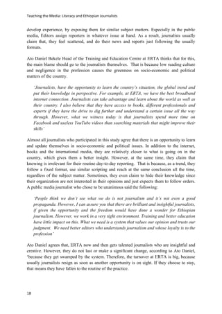 Teaching the Media: Literacy and Ethiopian Journalists
18
develop experience, by exposing them for similar subject matters. Especially in the public
media, Editors assign reporters in whatever issue at hand. As a result, journalists usually
claim that, they feel scattered, and do their news and reports just following the usually
formats.
Ato Daniel Bekele Head of the Training and Education Centre at ERTA thinks that for this,
the main blame should go to the journalists themselves. That is because low reading culture
and negligence in the profession causes the greenness on socio-economic and political
matters of the country.
‘Journalists, have the opportunity to learn the country’s situation, the global trend and
put their knowledge in perspective. For example, at ERTA, we have the best broadband
internet connection. Journalists can take advantage and learn about the world as well as
their country. I also believe that they have access to books, different professionals and
experts if they have the drive to dig further and understand a certain issue all the way
through. However, what we witness today is that journalists spend more time on
Facebook and useless YouTube videos than searching materials that might improve their
skills’
Almost all journalists who participated in this study agree that there is an opportunity to learn
and update themselves in socio-economic and political issues. In addition to the internet,
books and the international media, they are relatively closer to what is going on in the
country, which gives them a better insight. However, at the same time, they claim that
knowing is irrelevant for their routine day-to-day reporting. That is because, as a trend, they
follow a fixed format, use similar scripting and reach at the same conclusion all the time,
regardless of the subject matter. Sometimes, they even claim to hide their knowledge since
their organization are not interested in their opinions and just expects them to follow orders.
A public media journalist who chose to be unanimous said the following:
‘People think we don’t see what we do is not journalism and it’s not even a good
propaganda. However, I can assure you that there are brilliant and insightful journalists,
if given the opportunity and the freedom would have done a wonder for Ethiopian
journalism. However, we work in a very tight environment. Training and better education
have little impact on this. What we need is a system that values our opinion and trusts our
judgment. We need better editors who understands journalism and whose loyalty is to the
profession’
Ato Daniel agrees that, ERTA now and then gets talented journalists who are insightful and
creative. However, they do not last or make a significant change, according to Ato Daniel,
‘because they get swamped by the system. Therefore, the turnover at ERTA is big, because
usually journalists resign as soon as another opportunity is on sight. If they choose to stay,
that means they have fallen to the routine of the practice.
 