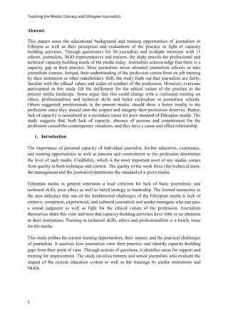 Teaching the Media: Literacy and Ethiopian Journalists
1
Abstract
This papers asses the educational background and training opportunities of journalists in
Ethiopia as well as their perception and evaluations of the practice in light of capacity
building activities. Through questioners for 30 journalists and in-depth interview with 15
editors, journalists, NGO representatives and trainers, the study unveils the professional and
technical capacity building needs of the media today. Journalists acknowledge that there is a
capacity gap in their practice. Most journalists never attended journalism schools or take
journalism courses. Instead, their understanding of the profession comes from on job training
by their institution or other stakeholders. Still, the study finds out that journalists are fairly,
familiar with the ethical values and codes of conduct of the profession. However, everyone
participated in this study felt the defilement for the ethical values of the practice in the
present media landscape. Some argue that this could change with a continued training on
ethics, professionalism and technical skills and better curriculum in journalism schools.
Others suggested, professionals in the present media, should show a better loyalty to the
profession since they should earn the respect and integrity their profession deserves. Hence,
lack of capacity is considered as a secondary cause for poor standard of Ethiopian media. The
study suggests that, both lack of capacity, absence of passion and commitment for the
profession caused the contemporary situations, and they have a cause and effect relationship.
1. Introduction
The importance of personal capacity of individual journalist, his/her education, experience,
and training opportunities as well as passion and commitment to the profession determines
the level of each media. Credibility, which is the most important asset of any media, comes
from quality in both technique and content. The quality of the work force (the technical team,
the management and the journalist) determines the standard of a given media.
Ethiopian media in general entertains a loud criticism for lack of basic journalistic and
technical skills, poor ethics as well as failed strategy in leadership. The limited researches in
the area indicates that one of the fundamental challenges of the Ethiopian media is lack of
creative, competent, experienced, and cultured journalists and media managers who can pass
a sound judgment as well as fight for the ethical values of the profession. Journalists
themselves share this view and note that capacity-building activities have little or no attention
in their institutions. Training in technical skills, ethics and professionalism is a timely issue
for the media.
This study probes the current training opportunities, their impact, and the practical challenges
of journalists. It assesses how journalists view their practice, and identify capacity-building
gaps from their point of view. Through serious of questions, it identifies areas for support and
training for improvement. The study involves trainers and senior journalists who evaluate the
impact of the current education system as well as the trainings by media institutions and
NGOs.
 