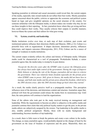 Teaching the Media: Literacy and Ethiopian Journalists
19
Speaking journalists in informal and casual encounters could reveal that, the current outputs
of the media, especially state owned media do not reflect their best works. Mostly journalists
appear concerned about the public, criticize or appreciate the economic and political system
based on logic and give insightful opinions on the social structure of the country. For
someone unfamiliar with the Ethiopian media, it almost makes one wonder why they do not
use these insights in their reporting. In fact, journalists know where they go wrong and how
they could improve their works. They usually criticize their outputs in sensible manners;
however blame the system and their editors for what goes wrong.
VI. System, creativity and leadership
Media institutions evolve over time; at each step of their evolution, past events and
institutional patterns influence their directions (Hallin and Mancini, 2004, p 12). Culture is a
powerful force with in organizations. It shapes decisions, determines priority, influences
behaviours, and impacts outcomes (Mierzejewska, 2011, P18). Culture can be a source of
strength or weakness in media institutions.
The current output evidently reflects the culture and history of Ethiopian media. Ethiopian
media could be characterized as a tool of propaganda. Workaferahu Kebede, a senior
journalist agrees that, the media today is swamp by its past demise.
‘Except for the first few years after the EPDRF came to power the Ethiopian press
has always been under tight control of the government. During the reign of Emperor
Haile Selassie or during the rule of the Dergue, journalists did not dare to criticize
the government. There was relatively better freedom especially for the private press
when EPRDF came to power. Still, given its history, the media did not know how to
manage, and both state media and the private press abused the freedom, which led to
the 2005 election crises. After the 2005 elections things go back where they started.’
As a result, the media clearly perceive itself as a propaganda machine. This perception
influences most of the decisions, and determines content and structure. Journalists argue that,
political will from the government could release the media from its monotonous trap. Until
then, the same patterns will continue to lead the organizations.
None of the editors who took part in the study received training on management and
leadership. While the requirements to become an editor is subjective in the public media and
journalist continue their claim that only political loyalty matters to get the post, in the private
media editors are subjectively assigned by the owners. Top leadership in the public media is
also, notably political assignment. Mostly, those with no media background and
understanding, becomes members of top leadership.
As a result, there is little room to break the patterns and create a new culture in the media.
The change, as many journalists agree, would probably depend on the change of heart by the
government on the issue of freedom of expression and the press. Meanwhile, there are
 