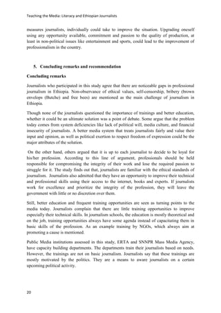 Teaching the Media: Literacy and Ethiopian Journalists
20
measures journalists, individually could take to improve the situation. Upgrading oneself
using any opportunity available, commitment and passion to the quality of production, at
least in non-political issues like entertainment and sports, could lead to the improvement of
professionalism in the country.
5. Concluding remarks and recommendation
Concluding remarks
Journalists who participated in this study agree that there are noticeable gaps in professional
journalism in Ethiopia. Non-observance of ethical values, self-censorship, bribery (brown
envelops (Butche) and free bees) are mentioned as the main challenge of journalism in
Ethiopia.
Though none of the journalists questioned the importance of trainings and better education,
whether it could be an ultimate solution was a point of debate. Some argue that the problem
today comes from system deficiencies like lack of political will, media culture, and financial
insecurity of journalists. A better media system that treats journalists fairly and value their
input and opinion, as well as political exertion to respect freedom of expression could be the
major attributes of the solution.
On the other hand, others argued that it is up to each journalist to decide to be loyal for
his/her profession. According to this line of argument, professionals should be held
responsible for compromising the integrity of their work and lose the required passion to
struggle for it. The study finds out that, journalists are familiar with the ethical standards of
journalism. Journalists also admitted that they have an opportunity to improve their technical
and professional skills using their access to the internet, books and experts. If journalists
work for excellence and prioritize the integrity of the profession, they will leave the
government with little or no discretion over them.
Still, better education and frequent training opportunities are seen as turning points to the
media today. Journalists complain that there are little training opportunities to improve
especially their technical skills. In journalism schools, the education is mostly theoretical and
on the job, training opportunities always have some agenda instead of capacitating them in
basic skills of the profession. As an example training by NGOs, which always aim at
promoting a cause is mentioned.
Public Media institutions assessed in this study, ERTA and SNNPR Mass Media Agency,
have capacity building departments. The departments train their journalists based on needs.
However, the trainings are not on basic journalism. Journalists say that these trainings are
mostly motivated by the politics. They are a means to aware journalists on a certain
upcoming political activity.
 