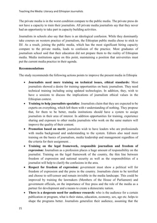 Teaching the Media: Literacy and Ethiopian Journalists
21
The private media is in the worst condition compare to the public media. The private press do
not have a capacity to train their journalists. All private media journalists say that they never
had an opportunity to take part in capacity building activities.
Journalists in schools also say that there is an ideological confusion. While they dominantly
take courses on western practice of journalism, the Ethiopian public media chose to stick to
DJ. As a result, joining the public media, which has the most significant hiring capacity
compare to the private media, leads to confusion of the practice. Most graduates of
journalism school said that their education did not prepare them to the reality of Ethiopian
media. Media institutions agree on this point, maintaining a position that universities must
put the current media practice in their agenda.
Recommendations
The study recommends the following actions points to improve the present media in Ethiopia
 Journalists need more training on technical issues, ethical standards: Most
journalists showed a desire for training opportunities on basic journalism. They need
technical training including using updated technologies. In addition, they, wish to
have a sessions to discuss the implications of journalism ethical values in the
Ethiopian context.
 Training to help journalists specialize: Journalists claim that they are expected to be
experts on everything, which left them with r understanding of nothing. They propose
that, for them to be better, media institutions should have a system to assign
journalists in their area of interest. In addition opportunities for training, experience
sharing and exposure to other media journalists who work on the same matters will
improve the quality of their content.
 Promotion based on merit: journalists wish to have leaders who are professionals
with media background and understanding to the system. Editors also need more
training on the basics of journalism, media leadership and management regardless of
the criteria for their assignment. .
 Training on the legal framework, responsible journalism and freedom of
expression: Journalism as a profession places a huge amount of responsibility on the
journalist. Training on the legal framework of the country, the thin line between
freedom of expression and national security as well as the responsibilities of a
journalist will help to clarify the confusions in the area.
 Respect for freedom of expression: government must show a political will for
freedom of expression and the press in the country. Journalists claim to be terrified
and choose to self-censor and remain invisible in the media landscape. This could be
improved by training the lawmakers (Members of the House of Parliament) and
government officials, on the importance of free press and the role of the media as a
partner for development and a means to create a democratic nation.
 There is a desperate need for audience research: who is the audience for a certain
publication or program, what is their status, education, economy, sex, age etc. helps to
shape the programs better. Journalists generalize their audience, assuming that the
 