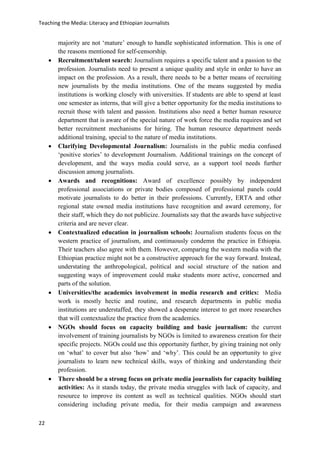 Teaching the Media: Literacy and Ethiopian Journalists
22
majority are not ‘mature’ enough to handle sophisticated information. This is one of
the reasons mentioned for self-censorship.
 Recruitment/talent search: Journalism requires a specific talent and a passion to the
profession. Journalists need to present a unique quality and style in order to have an
impact on the profession. As a result, there needs to be a better means of recruiting
new journalists by the media institutions. One of the means suggested by media
institutions is working closely with universities. If students are able to spend at least
one semester as interns, that will give a better opportunity for the media institutions to
recruit those with talent and passion. Institutions also need a better human resource
department that is aware of the special nature of work force the media requires and set
better recruitment mechanisms for hiring. The human resource department needs
additional training, special to the nature of media institutions.
 Clarifying Developmental Journalism: Journalists in the public media confused
‘positive stories’ to development Journalism. Additional trainings on the concept of
development, and the ways media could serve, as a support tool needs further
discussion among journalists.
 Awards and recognitions: Award of excellence possibly by independent
professional associations or private bodies composed of professional panels could
motivate journalists to do better in their professions. Currently, ERTA and other
regional state owned media institutions have recognition and award ceremony, for
their staff, which they do not publicize. Journalists say that the awards have subjective
criteria and are never clear.
 Contextualized education in journalism schools: Journalism students focus on the
western practice of journalism, and continuously condemn the practice in Ethiopia.
Their teachers also agree with them. However, comparing the western media with the
Ethiopian practice might not be a constructive approach for the way forward. Instead,
understating the anthropological, political and social structure of the nation and
suggesting ways of improvement could make students more active, concerned and
parts of the solution.
 Universities/the academics involvement in media research and critics: Media
work is mostly hectic and routine, and research departments in public media
institutions are understaffed, they showed a desperate interest to get more researches
that will contextualize the practice from the academics.
 NGOs should focus on capacity building and basic journalism: the current
involvement of training journalists by NGOs is limited to awareness creation for their
specific projects. NGOs could use this opportunity further, by giving training not only
on ‘what’ to cover but also ‘how’ and ‘why’. This could be an opportunity to give
journalists to learn new technical skills, ways of thinking and understanding their
profession.
 There should be a strong focus on private media journalists for capacity building
activities: As it stands today, the private media struggles with lack of capacity, and
resource to improve its content as well as technical qualities. NGOs should start
considering including private media, for their media campaign and awareness
 