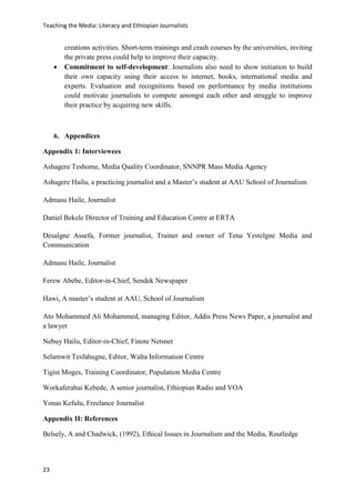 Teaching the Media: Literacy and Ethiopian Journalists
23
creations activities. Short-term trainings and crash courses by the universities, inviting
the private press could help to improve their capacity.
 Commitment to self-development: Journalists also need to show initiation to build
their own capacity using their access to internet, books, international media and
experts. Evaluation and recognitions based on performance by media institutions
could motivate journalists to compete amongst each other and struggle to improve
their practice by acquiring new skills.
6. Appendices
Appendix 1: Interviewees
Ashagere Teshome, Media Quality Coordinator, SNNPR Mass Media Agency
Ashagere Hailu, a practicing journalist and a Master’s student at AAU School of Journalism
Admasu Haile, Journalist
Daniel Bekele Director of Training and Education Centre at ERTA
Desalgne Assefa, Former journalist, Trainer and owner of Tena Yestelgne Media and
Communication
Admasu Haile, Journalist
Ferew Abebe, Editor-in-Chief, Sendek Newspaper
Hawi, A master’s student at AAU, School of Journalism
Ato Mohammed Ali Mohammed, managing Editor, Addis Press News Paper, a journalist and
a lawyer
Nebuy Hailu, Editor-in-Chief, Finote Netsnet
Selamwit Tesfahugne, Editor, Walta Information Centre
Tigist Moges, Training Coordinator, Population Media Centre
Workaferahui Kebede, A senior journalist, Ethiopian Radio and VOA
Yonas Kefulu, Freelance Journalist
Appendix II: References
Belsely, A and Chadwick, (1992), Ethical Issues in Journalism and the Media, Routledge
 