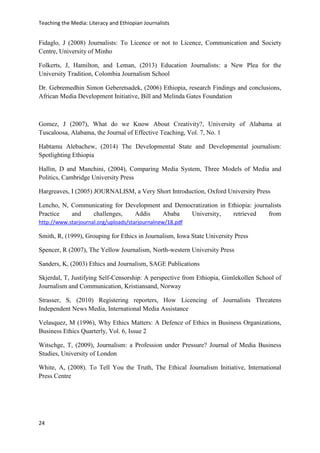 Teaching the Media: Literacy and Ethiopian Journalists
24
Fidaglo, J (2008) Journalists: To Licence or not to Licence, Communication and Society
Centre, University of Minho
Folkerts, J, Hamilton, and Leman, (2013) Education Journalists: a New Plea for the
University Tradition, Colombia Journalism School
Dr. Gebremedhin Simon Geberetsadek, (2006) Ethiopia, research Findings and conclusions,
African Media Development Initiative, Bill and Melinda Gates Foundation
Gomez, J (2007), What do we Know About Creativity?, University of Alabama at
Tuscaloosa, Alabama, the Journal of Effective Teaching, Vol. 7, No. 1
Habtamu Alebachew, (2014) The Developmental State and Developmental journalism:
Spotlighting Ethiopia
Hallin, D and Manchini, (2004), Comparing Media System, Three Models of Media and
Politics, Cambridge University Press
Hargreaves, I (2005) JOURNALISM, a Very Short Introduction, Oxford University Press
Lencho, N, Communicating for Development and Democratization in Ethiopia: journalists
Practice and challenges, Addis Ababa University, retrieved from
http://www.starjournal.org/uploads/starjournalnew/18.pdf
Smith, R, (1999), Grouping for Ethics in Journalism, Iowa State University Press
Spencer, R (2007), The Yellow Journalism, North-western University Press
Sanders, K, (2003) Ethics and Journalism, SAGE Publications
Skjerdal, T, Justifying Self-Censorship: A perspective from Ethiopia, Gimlekollen School of
Journalism and Communication, Kristiansand, Norway
Strasser, S, (2010) Registering reporters, How Licencing of Journalists Threatens
Independent News Media, International Media Assistance
Velasquez, M (1996), Why Ethics Matters: A Defence of Ethics in Business Organizations,
Business Ethics Quarterly, Vol. 6, Issue 2
Witschge, T, (2009), Journalism: a Profession under Pressure? Journal of Media Business
Studies, University of London
White, A, (2008). To Tell You the Truth, The Ethical Journalism Initiative, International
Press Centre
 