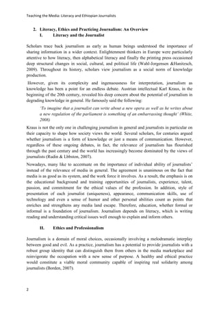 Teaching the Media: Literacy and Ethiopian Journalists
2
2. Literacy, Ethics and Practicing Journalism: An Overview
I. Literacy and the Journalist
Scholars trace back journalism as early as human beings understood the importance of
sharing information in a wider context. Enlightenment thinkers in Europe were particularly
attentive to how literacy, then alphabetical literacy and finally the printing press occasioned
deep structural changes in social, cultural, and political life (Wahl-Jorgensen &Hanitzsch,
2009). Throughout its history, scholars view journalism as a social norm of knowledge
production.
However, given its complexity and ingenuousness for interpretation, journalism as
knowledge has been a point for an endless debate. Austrian intellectual Karl Kraus, in the
beginning of the 20th century, revealed his deep concern about the potential of journalism in
degrading knowledge in general. He famously said the following:
‘To imagine that a journalist can write about a new opera as well as he writes about
a new regulation of the parliament is something of an embarrassing thought’ (White,
2008)
Kraus is not the only one in challenging journalism in general and journalists in particular on
their capacity to shape how society views the world. Several scholars, for centuries argued
whether journalism is a form of knowledge or just a means of communication. However,
regardless of these ongoing debates, in fact, the relevance of journalism has flourished
through the past century and the world has increasingly become dominated by the views of
journalists (Rudin & Lbbston, 2007).
Nowadays, many like to accentuate on the importance of individual ability of journalists’
instead of the relevance of media in general. The agreement is unanimous on the fact that
media is as good as its system, and the work force it involves. As a result, the emphasis is on
the educational background and training opportunities of journalists, experience, talent,
passion, and commitment for the ethical values of the profession. In addition, style of
presentation of each journalist (uniqueness), appearance, communication skills, use of
technology and even a sense of humor and other personal abilities count as points that
enriches and strengthens any media land escape. Therefore, education, whether formal or
informal is a foundation of journalism. Journalism depends on literacy, which is writing
reading and understanding critical issues well enough to explain and inform others.
II. Ethics and Professionalism
Journalism is a domain of moral choices, occasionally involving a melodramatic interplay
between good and evil. As a practice, journalism has a potential to provide journalists with a
robust group identity that can distinguish them from others in the media marketplace and
reinvigorate the occupation with a new sense of purpose. A healthy and ethical practice
would constitute a viable moral community capable of inspiring real solidarity among
journalists (Borden, 2007).
 
