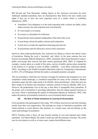 Teaching the Media: Literacy and Ethiopian Journalists
3
Bill Kovach and Tom Rosenstile, leading figures in the American movement for more
traditional standard journalism, have set characteristics they believe the news media must
adopt if they are to have the most important asset of a media, which is credibility
(Hargreaves, 2005)
 Journalism’s first obligation is to the truth (reporting truth is almost not liable, which
makes accuracy the most important rule of journalism)
 It’s first loyalty is to citizens
 Its essence is a discipline of verification
 Its practitioner must maintain independence from those they cover
 It must bring a forum for public criticism and compromise
 It must strive to make the significant interesting and relevant
 Its practitioner must be allowed to exercise their conscience
However, often media professionals, face criticisms for failing to observe the ethical values
of journalism. Putting the word a ‘journalist’ and ‘ethics’ in the same sentence has now
become increasingly difficult (Hargreaves, 2005). Journalists often found themselves under a
public microscope their motives and their morals questioned (Hill, 2005). In England for
example, a nation taken as a model of free press, surveys of public opinion place journalists
at the bottom of 15 groups in terms of public credibility – even below politicians (Keebl,
2001) According to the Global Corruption Barometer report by Transparency International,
in 2013, 23% of Ethiopians felt that the media is corrupted/extremely corrupted.
The new journalism, which has now become a struggle for attention and uniqueness in a very
competitive media landscape, is considered responsible for many of the violations. Modern
journalists argue that this codes needs to be flexible. Some practitioners’ claim that rules are
there simply to be broken and sometimes violations amount to bravery (Keeble, 2001 p13).
However, the predominant view to this day is that ethics is inseparable from journalism. If
the proper role of journalism is providing information, then the ethical question focuses on
one issue, which is maintaining the quality of information (Besely & Chadwick, 1992). That
makes the practice of journalism centered on a set of essential ethical concepts.
III. The Role of Media Institutions in ensuring Professionalism
From journalists who participated in this study, 70% of them received two and more trainings
mostly from their own organization. The trainings are meant to familiarize journalists with
timely political or social takeover like elections, to a certain issue, and not directly on the
canon and technique of journalism.
ERTA Training centre is busy, all year around, training its own and regional mass media
journalists. Ato Daniel Bekele, the centre’s head says that the training is nonstop. The centre
uses its own trainers as well as, in some cases, experts from different areas.
 