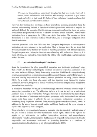 Teaching the Media: Literacy and Ethiopian Journalists
4
‘We give our journalists an opportunity to reflect in their own work. Their job is
routine, hectic and crowded with deadlines. Our trainings are means to give them a
break and reflect in their work. We believe if they reflect and carefully evaluate their
work, they can learn from their mistakes’
However, the training does not focus on basic journalism, assuming journalists have the
required understanding. Instead, it focuses on advance journalism, and tries to upgrade the
technical skills of the journalist. On the contrary, organizations claim that there are serious
consequences for journalists who fail to observe the basic ethical standards. Public media
institutions have a department for Ethics and Antic Corruption. The mission of these
departments is to train journalists on basic ethical values, and to investigate and punish when
there is a violation.
However, journalists claim that Ethics and Anti Corruption Departments in their respective
institutions do more damage to the profession. That is because they do not trust their
decision; instead believe that they are means of punishing journalists with different opinions.
The private press also claims that there are ways of dealing with malpractice. However, it is
more informal, and subjective. It is mostly the editor, who would judge a certain act and
make a decision.
IV. Accreditation/licencing of Practitioners
Since the beginning of the effort to establish journalism as a legitimate ‘profession’ rather
than a ‘craft’, the debate whether to put a condition for someone to practice journalism or not
has come and forth (Fidaglo, 2008). In the early years after World War II, many developing
countries emerging from colonialism considered freedom of the press unaffordable luxury. In
search of stability, they needed the press to promote patriotism and unity (Steven Strasser,
2010). As a result, one those who came with this intention were licensed to practice
journalism. However, the power to license became a political tool and prevented independent
journalists from practicing.
In most cases parameters for the job like minimum age, education level and national origin of
prospective journalists is set. The obligation to have a license to work as a professional
journalist exists in some countries like Portugal. However, in most nations the idea is highly
criticized. Freedom of expression and the press, guaranteed under international and national
human right laws make it difficult for any government, professional association or
accrediting body to prevent someone from practicing journalism (Paul Godkin, 2009). In
addition, in the age of internet, social media, and blogs, freedom of the press belongs to
anyone who happens to own a computer.
Those who favor pre-requisites to become a journalist raise the sensitivity and relevance of
the job. Media is a means for other fundamental human rights, which is the right of the
people to get information (to truthful, independent, accurate, and comprehensive
information). Therefore, the argument is that having well prepared, professionalized, ethically
responsible, and accountable individuals as practicing journalists is a condition of
guaranteeing the rights of citizens to get information (Fidaglo, 2008).
 