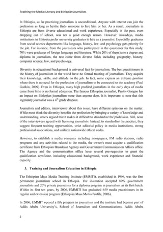 Teaching the Media: Literacy and Ethiopian Journalists
5
In Ethiopia, so far practicing journalism is unconditional. Anyone with interest can join the
profession as long as he/she finds someone to hire him or her. As a result, journalists in
Ethiopia are from diverse educational and work experience. Especially in the past, even
dropping out of school, was not a good enough reason. However, nowadays, media
institutions in Ethiopia prefer university graduates to hire as a journalist. Especially graduates
from social science departments like language, history, law, and psychology gets priority for
the job. For instance, from the journalists who participated in the questioner for this study,
70% were graduates of foreign language and literature. While 20% of them have a degree and
diploma in journalism, the rest come from diverse fields including geography, history,
computer science, law, and psychology.
Diversity in educational background is universal fact for journalism. The best practitioners in
the history of journalism in the world have no formal training of journalism. They acquire
their knowledge, skills, and attitude on the job. In fact, some express an extreme position
where there is no need for the profession of journalism to be connected to the academy (Paul
Godkin, 2009). Even in Ethiopia, many high profiled journalists in the early days of media
came from little or no formal education. The famous Ethiopian journalist, Paulos Gnogno has
an impact on Ethiopian journalism more than anyone does. It is important to note that this
legendary journalist was a 4th
grade dropout.
Journalists and editors, interviewed about this issue, have different opinions on the matter.
While most think the diversity benefits the profession by bringing a variety of knowledge and
understanding, others argued that it makes it difficult to standardize the profession. Still, none
of the interviewees agreed with licensing journalists. Instead, to standardize the practice, they
suggest frequent training opportunities, strict editorial policy in media institutions, strong
professional associations, and uniform nationwide ethical codes.
However, to establish a media company including newspapers, FM radio stations, radio
programs and any activities related to the media, the owner/s must acquire a qualification
certificate from Ethiopian Broadcast Agency and Government Communication Affairs office.
The Agency and the communication office have several pre-requisites to grant the
qualification certificate, including educational background, work experience and financial
capacity.
3. Training and Journalism Education in Ethiopia
The Ethiopian Mass Media Training Institute (EMMTI), established in 1996, was the first
permanent journalism school in Ethiopia. The institution accepted 80% government
journalists and 20% private journalists for a diploma program in journalism as its first batch.
Within its first ten years, by 2006, EMMITI has graduated 659 media practitioners in its
regular and extension program (Ethiopian Mass Media Profile, 2006).
In 2006, EMMIT opened a BA program in journalism and the institute had become part of
Addis Ababa University’s, School of Journalism and Communications. Addis Ababa
 