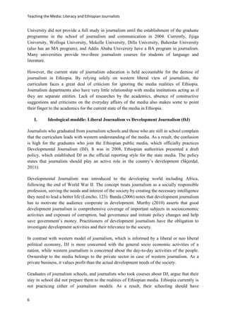 Teaching the Media: Literacy and Ethiopian Journalists
6
University did not provide a full study in journalism until the establishment of the graduate
programme in the school of journalism and communication in 2004. Currently, Jijiga
University, Wolloga University, Mekelle University, Dilla University, Baherdar University
(also has an MA program), and Addis Ababa University have a BA program in journalism.
Many universities provide two-three journalism courses for students of language and
literature.
However, the current state of journalism education is held accountable for the demise of
journalism in Ethiopia. By relying solely on western liberal view of journalism, the
curriculum faces a great deal of criticism for ignoring the media realities of Ethiopia.
Journalism departments also have very little relationship with media institutions acting as if
they are separate entities. Lack of researches by the academics, absence of constructive
suggestions and criticisms on the everyday affairs of the media also makes some to point
their finger to the academics for the current state of the media in Ethiopia.
I. Ideological muddle: Liberal Journalism vs Development Journalism (DJ)
Journalists who graduated from journalism schools and those who are still in school complain
that the curriculum leads with western understanding of the media. As a result, the confusion
is high for the graduates who join the Ethiopian public media, which officially practices
Developmental Journalism (DJ). It was in 2008, Ethiopian authorities presented a draft
policy, which established DJ as the official reporting style for the state media. The policy
states that journalists should play an active role in the country’s development (Skjerdal,
2011).
Developmental Journalism was introduced to the developing world including Africa,
following the end of World War II. The concept treats journalism as a socially responsible
profession, serving the needs and interest of the society by creating the necessary intelligence
they need to lead a better life (Lencho, 123). Banda (2006) notes that development journalism
has to motivate the audience cooperate in development. Murthy (2010) asserts that good
development journalism is comprehensive coverage of important subjects in socioeconomic
activities and exposure of corruption, bad governance and initiate policy changes and help
save government’s money. Practitioners of development journalism have the obligation to
investigate development activities and their relevance to the society.
In contrast with western model of journalism, which is informed by a liberal or neo liberal
political economy, DJ is more concerned with the general socio economic activities of a
nation, while western journalism is concerned about the day-to-day activities of the people.
Ownership to the media belongs to the private sector in case of western journalism. As a
private business, it values profit than the actual development needs of the society.
Graduates of journalism schools, and journalists who took courses about DJ, argue that their
stay in school did not prepare them to the realities of Ethiopian media. Ethiopia currently is
not practicing either of journalism models. As a result, their schooling should have
 