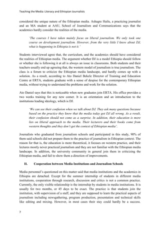 Teaching the Media: Literacy and Ethiopian Journalists
7
considered the unique nature of the Ethiopian media. Ashagre Hailu, a practicing journalist
and an MA student at AAU, School of Journalism and Communications says that the
academics hardly consider the realities of the media.
‘The courses I have taken mainly focus on liberal journalism. We only took one
course on development journalism. However, from the very little I know about DJ,
what is happening in Ethiopia is not it.’
Students interviewed agree that, the curriculum, and the academics should have considered
the realities of Ethiopian media. The argument whether DJ is a model Ethiopia should follow
or whether she is following it at all is always an issue in classrooms. Both students and their
teachers usually end up agreeing that, the western model of journalism is true journalism. The
class is a forum to criticize the Ethiopian media landscape, and hardly comes up with a
solution. As a result, according to Ato Daniel Bekele Director of Training and Education
Centre at ERTA, students graduate with a sense of despise for the contemporary Ethiopian
media, without trying to understand the problems and work for the solution.
Ato Daniel says that this is noticeable when new graduates join ERTA. His office provides a
two weeks training for any new comer. It is an orientation and an introduction to the
institutions leading ideology, which is DJ.
‘We can see their confusion when we talk about DJ. They ask many questions because
based on the practice they know that the media today got DJ all wrong. As a result,
their confusion should not come as a surprise. In addition, their education is more
lies on liberal approach to the media. Their lecturers and their books come from
western thoughts and they don’t get the context of Ethiopian media’.
Journalists who graduated from journalism schools and participated in this study, 90% of
them said schools did not prepare them to the practice of journalism in Ethiopian context. The
reason for that is, the education is more theoretical, it focuses on western practice, and their
lectures mostly never practiced journalism and they are not familiar with the Ethiopian media
landscape. In addition, the university community in general join them in criticizing the
Ethiopian media, and fail to show them a direction of improvements.
II. Cooperation between Media Institutions and Journalism Schools
Media personnel’s questioned on this matter said that media institutions and the academics in
Ethiopia are detached. Except for the summer internship of students in different media
institutions, cooperation through research, discussion and critics is not a common practice.
Currently, the only visible relationship is the internship by students in media institutions. It is
usually for two months, or 45 days to be exact. The practice is that students join the
institution, with supervision of a staff, and they are supposed to learn the practical aspects of
journalism including newsgathering, program production, presentation and technical skills
like editing and mixing. However, in most cases their stay could hardly be a success.
 
